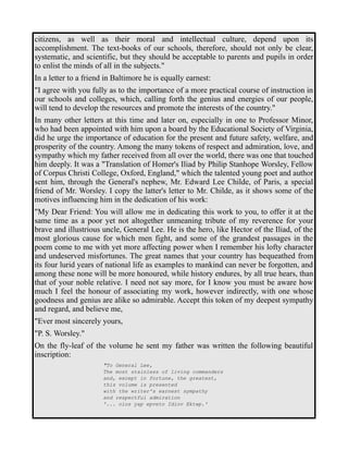 citizens, as well as their moral and intellectual culture, depend upon its 
accomplishment. The text-books of our schools, therefore, should not only be clear, 
systematic, and scientific, but they should be acceptable to parents and pupils in order 
to enlist the minds of all in the subjects." 
In a letter to a friend in Baltimore he is equally earnest: 
"I agree with you fully as to the importance of a more practical course of instruction in 
our schools and colleges, which, calling forth the genius and energies of our people, 
will tend to develop the resources and promote the interests of the country." 
In many other letters at this time and later on, especially in one to Professor Minor, 
who had been appointed with him upon a board by the Educational Society of Virginia, 
did he urge the importance of education for the present and future safety, welfare, and 
prosperity of the country. Among the many tokens of respect and admiration, love, and 
sympathy which my father received from all over the world, there was one that touched 
him deeply. It was a "Translation of Homer's Iliad by Philip Stanhope Worsley, Fellow 
of Corpus Christi College, Oxford, England," which the talented young poet and author 
sent him, through the General's nephew, Mr. Edward Lee Childe, of Paris, a special 
friend of Mr. Worsley. I copy the latter's letter to Mr. Childe, as it shows some of the 
motives influencing him in the dedication of his work: 
"My Dear Friend: You will allow me in dedicating this work to you, to offer it at the 
same time as a poor yet not altogether unmeaning tribute of my reverence for your 
brave and illustrious uncle, General Lee. He is the hero, like Hector of the Iliad, of the 
most glorious cause for which men fight, and some of the grandest passages in the 
poem come to me with yet more affecting power when I remember his lofty character 
and undeserved misfortunes. The great names that your country has bequeathed from 
its four lurid years of national life as examples to mankind can never be forgotten, and 
among these none will be more honoured, while history endures, by all true hears, than 
that of your noble relative. I need not say more, for I know you must be aware how 
much I feel the honour of associating my work, however indirectly, with one whose 
goodness and genius are alike so admirable. Accept this token of my deepest sympathy 
and regard, and believe me, 
"Ever most sincerely yours, 
"P. S. Worsley." 
On the fly-leaf of the volume he sent my father was written the following beautiful 
inscription: 
"To General Lee, 
The most stainless of living commanders 
and, except in fortune, the greatest, 
this volume is presented 
with the writer's earnest sympathy 
and respectful admiration 
'... oios yap epveto Idiov Ektwp.' 
 