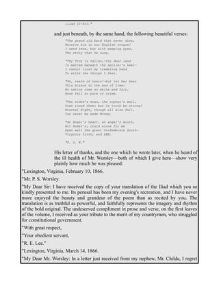 Iliad VI—403." 
and just beneath, by the same hand, the following beautiful verses: 
"The grand old bard that never dies, 
Receive him in our English tongue! 
I send thee, but with weeping eyes, 
The story that he sung. 
"Thy Troy is fallen,—thy dear land 
Is marred beneath the spoiler's heel— 
I cannot trust my trembling hand 
To write the things I feel. 
"Ah, realm of tears!—but let her bear 
This blazon to the end of time: 
No nation rose so white and fair, 
None fell so pure of crime. 
"The widow's moan, the orphan's wail, 
Come round thee; but in truth be strong! 
Eternal Right, though all else fail, 
Can never be made Wrong. 
"An Angel's heart, an angel's mouth, 
Not Homer's, could alone for me 
Hymn well the great Confederate South— 
Virginia first, and LEE. 
"P. S. W." 
His letter of thanks, and the one which he wrote later, when he heard of 
the ill health of Mr. Worsley—both of which I give here—show very 
plainly how much he was pleased: 
"Lexington, Virginia, February 10, 1866. 
"Mr. P. S. Worsley. 
"My Dear Sir: I have received the copy of your translation of the Iliad which you so 
kindly presented to me. Its perusal has been my evening's recreation, and I have never 
more enjoyed the beauty and grandeur of the poem than as recited by you. The 
translation is as truthful as powerful, and faithfully represents the imagery and rhythm 
of the bold original. The undeserved compliment in prose and verse, on the first leaves 
of the volume, I received as your tribute to the merit of my countrymen, who struggled 
for constitutional government. 
"With great respect, 
"Your obedient servant, 
"R. E. Lee." 
"Lexington, Virginia, March 14, 1866. 
"My Dear Mr. Worsley: In a letter just received from my nephew, Mr. Childe, I regret 
 