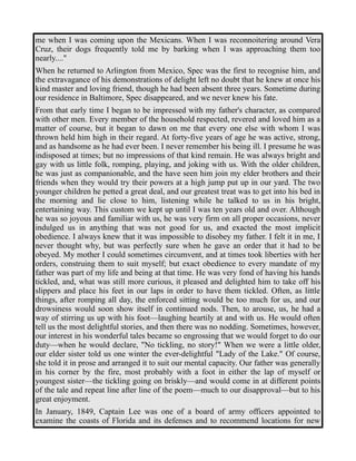 me when I was coming upon the Mexicans. When I was reconnoitering around Vera 
Cruz, their dogs frequently told me by barking when I was approaching them too 
nearly...." 
When he returned to Arlington from Mexico, Spec was the first to recognise him, and 
the extravagance of his demonstrations of delight left no doubt that he knew at once his 
kind master and loving friend, though he had been absent three years. Sometime during 
our residence in Baltimore, Spec disappeared, and we never knew his fate. 
From that early time I began to be impressed with my father's character, as compared 
with other men. Every member of the household respected, revered and loved him as a 
matter of course, but it began to dawn on me that every one else with whom I was 
thrown held him high in their regard. At forty-five years of age he was active, strong, 
and as handsome as he had ever been. I never remember his being ill. I presume he was 
indisposed at times; but no impressions of that kind remain. He was always bright and 
gay with us little folk, romping, playing, and joking with us. With the older children, 
he was just as companionable, and the have seen him join my elder brothers and their 
friends when they would try their powers at a high jump put up in our yard. The two 
younger children he petted a great deal, and our greatest treat was to get into his bed in 
the morning and lie close to him, listening while he talked to us in his bright, 
entertaining way. This custom we kept up until I was ten years old and over. Although 
he was so joyous and familiar with us, he was very firm on all proper occasions, never 
indulged us in anything that was not good for us, and exacted the most implicit 
obedience. I always knew that it was impossible to disobey my father. I felt it in me, I 
never thought why, but was perfectly sure when he gave an order that it had to be 
obeyed. My mother I could sometimes circumvent, and at times took liberties with her 
orders, construing them to suit myself; but exact obedience to every mandate of my 
father was part of my life and being at that time. He was very fond of having his hands 
tickled, and, what was still more curious, it pleased and delighted him to take off his 
slippers and place his feet in our laps in order to have them tickled. Often, as little 
things, after romping all day, the enforced sitting would be too much for us, and our 
drowsiness would soon show itself in continued nods. Then, to arouse, us, he had a 
way of stirring us up with his foot—laughing heartily at and with us. He would often 
tell us the most delightful stories, and then there was no nodding. Sometimes, however, 
our interest in his wonderful tales became so engrossing that we would forget to do our 
duty—when he would declare, "No tickling, no story!" When we were a little older, 
our elder sister told us one winter the ever-delightful "Lady of the Lake." Of course, 
she told it in prose and arranged it to suit our mental capacity. Our father was generally 
in his corner by the fire, most probably with a foot in either the lap of myself or 
youngest sister—the tickling going on briskly—and would come in at different points 
of the tale and repeat line after line of the poem—much to our disapproval—but to his 
great enjoyment. 
In January, 1849, Captain Lee was one of a board of army officers appointed to 
examine the coasts of Florida and its defenses and to recommend locations for new 
 
