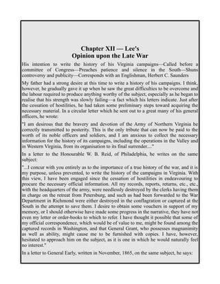Chapter XII — Lee's 
Opinion upon the Late War 
His intention to write the history of his Virginia campaigns—Called before a 
committee of Congress—Preaches patience and silence in the South—Shuns 
controversy and publicity—Corresponds with an Englishman, Herbert C. Saunders 
My father had a strong desire at this time to write a history of his campaigns. I think, 
however, he gradually gave it up when he saw the great difficulties to be overcome and 
the labour required to produce anything worthy of the subject, especially as he began to 
realise that his strength was slowly failing—a fact which his letters indicate. Just after 
the cessation of hostilities, he had taken some preliminary steps toward acquiring the 
necessary material. In a circular letter which he sent out to a great many of his general 
officers, he wrote: 
"I am desirous that the bravery and devotion of the Army of Northern Virginia be 
correctly transmitted to posterity. This is the only tribute that can now be paid to the 
worth of its noble officers and soldiers, and I am anxious to collect the necessary 
information for the history of its campaigns, including the operations in the Valley and 
in Western Virginia, from its organisation to its final surrender...." 
In a letter to the Honourable W. B. Reid, of Philadelphia, he writes on the same 
subject: 
"...I concur with you entirely as to the importance of a true history of the war, and it is 
my purpose, unless prevented, to write the history of the campaigns in Virginia. With 
this view, I have been engaged since the cessation of hostilities in endeavouring to 
procure the necessary official information. All my records, reports, returns, etc., etc., 
with the headquarters of the army, were needlessly destroyed by the clerks having them 
in charge on the retreat from Petersburg, and such as had been forwarded to the War 
Department in Richmond were either destroyed in the conflagration or captured at the 
South in the attempt to save them. I desire to obtain some vouchers in support of my 
memory, or I should otherwise have made some progress in the narrative, they have not 
even my letter or order-books to which to refer. I have thought it possible that some of 
my official correspondence, which would be of value to me, might be found among the 
captured records in Washington, and that General Grant, who possesses magnanimity 
as well as ability, might cause me to be furnished with copies. I have, however, 
hesitated to approach him on the subject, as it is one in which he would naturally feel 
no interest." 
In a letter to General Early, written in November, 1865, on the same subject, he says: 
 