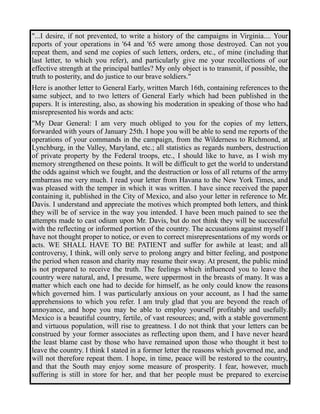 "...I desire, if not prevented, to write a history of the campaigns in Virginia.... Your 
reports of your operations in '64 and '65 were among those destroyed. Can not you 
repeat them, and send me copies of such letters, orders, etc., of mine (including that 
last letter, to which you refer), and particularly give me your recollections of our 
effective strength at the principal battles? My only object is to transmit, if possible, the 
truth to posterity, and do justice to our brave soldiers." 
Here is another letter to General Early, written March 16th, containing references to the 
same subject, and to two letters of General Early which had been published in the 
papers. It is interesting, also, as showing his moderation in speaking of those who had 
misrepresented his words and acts: 
"My Dear General: I am very much obliged to you for the copies of my letters, 
forwarded with yours of January 25th. I hope you will be able to send me reports of the 
operations of your commands in the campaign, from the Wilderness to Richmond, at 
Lynchburg, in the Valley, Maryland, etc.; all statistics as regards numbers, destruction 
of private property by the Federal troops, etc., I should like to have, as I wish my 
memory strengthened on these points. It will be difficult to get the world to understand 
the odds against which we fought, and the destruction or loss of all returns of the army 
embarrass me very much. I read your letter from Havana to the New York Times, and 
was pleased with the temper in which it was written. I have since received the paper 
containing it, published in the City of Mexico, and also your letter in reference to Mr. 
Davis. I understand and appreciate the motives which prompted both letters, and think 
they will be of service in the way you intended. I have been much pained to see the 
attempts made to cast odium upon Mr. Davis, but do not think they will be successful 
with the reflecting or informed portion of the country. The accusations against myself I 
have not thought proper to notice, or even to correct misrepresentations of my words or 
acts. WE SHALL HAVE TO BE PATIENT and suffer for awhile at least; and all 
controversy, I think, will only serve to prolong angry and bitter feeling, and postpone 
the period when reason and charity may resume their sway. At present, the public mind 
is not prepared to receive the truth. The feelings which influenced you to leave the 
country were natural, and, I presume, were uppermost in the breasts of many. It was a 
matter which each one had to decide for himself, as he only could know the reasons 
which governed him. I was particularly anxious on your account, as I had the same 
apprehensions to which you refer. I am truly glad that you are beyond the reach of 
annoyance, and hope you may be able to employ yourself profitably and usefully. 
Mexico is a beautiful country, fertile, of vast resources; and, with a stable government 
and virtuous population, will rise to greatness. I do not think that your letters can be 
construed by your former associates as reflecting upon them, and I have never heard 
the least blame cast by those who have remained upon those who thought it best to 
leave the country. I think I stated in a former letter the reasons which governed me, and 
will not therefore repeat them. I hope, in time, peace will be restored to the country, 
and that the South may enjoy some measure of prosperity. I fear, however, much 
suffering is still in store for her, and that her people must be prepared to exercise 
 