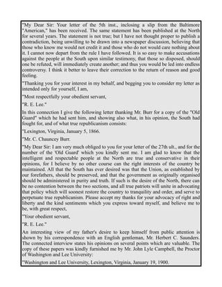 "My Dear Sir: Your letter of the 5th inst., inclosing a slip from the Baltimore 
"American," has been received. The same statement has been published at the North 
for several years. The statement is not true; but I have not thought proper to publish a 
contradiction, being unwilling to be drawn into a newspaper discussion, believing that 
those who know me would not credit it and those who do not would care nothing about 
it. I cannot now depart from the rule I have followed. It is so easy to make accusations 
against the people at the South upon similar testimony, that those so disposed, should 
one be refuted, will immediately create another; and thus you would be led into endless 
controversy. I think it better to leave their correction to the return of reason and good 
feeling. 
"Thanking you for your interest in my behalf, and begging you to consider my letter as 
intended only for yourself, I am, 
"Most respectfully your obedient servant, 
"R. E. Lee." 
In this connection I give the following letter thanking Mr. Burr for a copy of the "Old 
Guard" which he had sent him, and showing also what, in his opinion, the South had 
fought for, and of what true republicanism consists: 
"Lexington, Virginia, January 5, 1866. 
"Mr. C. Chauncey Burr. 
"My Dear Sir: I am very much obliged to you for your letter of the 27th ult., and for the 
number of the 'Old Guard' which you kindly sent me. I am glad to know that the 
intelligent and respectable people at the North are true and conservative in their 
opinions, for I believe by no other course can the right interests of the country be 
maintained. All that the South has ever desired was that the Union, as established by 
our forefathers, should be preserved, and that the government as originally organised 
should be administered in purity and truth. If such is the desire of the North, there can 
be no contention between the two sections, and all true patriots will unite in advocating 
that policy which will soonest restore the country to tranquility and order, and serve to 
perpetuate true republicanism. Please accept my thanks for your advocacy of right and 
liberty and the kind sentiments which you express toward myself, and believe me to 
be, with great respect, 
"Your obedient servant, 
"R. E. Lee." 
An interesting view of my father's desire to keep himself from public attention is 
shown by his correspondence with an English gentleman, Mr. Herbert C. Saunders. 
The connected interview states his opinions on several points which are valuable. The 
copy of these papers was kindly furnished me by Mr. John Lyle Campbell, the Proctor 
of Washington and Lee University: 
"Washington and Lee University, Lexington, Virginia, January 19, 1900. 
 