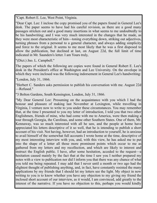 "Capt. Robert E. Lee, West Point, Virginia. 
"Dear Capt. Lee: I inclose the copy promised you of the papers found in General Lee's 
desk. The paper seems to have had his careful revision, as there are a good many 
passages stricken out and a good many insertions in what seems to me undoubtedly to 
be his handwriting; and I was very much interested in the changes that he made, as 
they were most characteristic of him—toning everything down, striking out adjectives, 
turning phrases from a personal to a general character, and always adding simplicity 
and force to the original. It seems to me most likely that he was a first disposed to 
allow the publication, but declined at last, on August 22d, the full limit of time 
indicated in Mr. Saunders's letter. I am Yours truly, 
"(Dict.) Jno. L. Campbell." 
The papers of which the following are copies were found in General Robert E. Lee's 
desk in the President's office at Washington and Lee University. On the envelope in 
which they were inclosed was the following indorsement in General Lee's handwriting: 
"London, July 31, 1866. 
"Herbert C. Sanders asks permission to publish his conversation with me. August 22d 
—Refused." 
"3 Bolton Gardens, South Kensington, London, July 31, 1866. 
"My Dear General Lee: Presuming on the acquaintance with you which I had the 
honour and pleasure of making last November at Lexington, while travelling in 
Virginia, I venture now to write to you under these circumstances. You may remember 
that, at the time I presented to you my letter of introduction, I told you that two other 
Englishmen, friends of mine, who had come with me to America, were then making a 
tour through Georgia, the Carolinas, and some other Southern States. One of them, Mr. 
Kennaway, was so much interested with all he saw, and the people at home have 
appreciated his letters descriptive of it so well, that he is intending to publish a short 
account of his visit. Not having, however, had an introduction to yourself, he is anxious 
to avail himself of the somewhat full accounts I wrote home at the time, descriptive of 
my most interesting interview with you, and, with this view, he has asked me to put 
into the shape of a letter all those more prominent points which occur to me as 
gathered from my letters and my recollection, and which are likely to interest and 
instruct the English public. I have, after some hesitation, acceded to the request—a 
hesitation caused mainly by the fact that at the time I saw you I neither prepared my 
notes with a view to publication nor did I inform you that there was any chance of what 
you told me being repeated. I may add that I never until a month or two ago had the 
slightest thought of publishing anything, and, in fact, have constantly resisted the many 
applications by my friends that I should let my letters see the light. My object in now 
writing to you is to know whether you have any objection to my giving my friend the 
inclosed short account of our interview, as it would, I am convinced, add greatly to the 
interest of the narrative. If you have no objection to this, perhaps you would kindly 
 