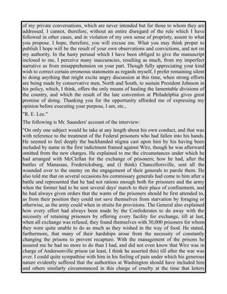 of my private conversations, which are never intended but for those to whom they are 
addressed. I cannot, therefore, without an entire disregard of the rule which I have 
followed in other cases, and in violation of my own sense of propriety, assent to what 
you propose. I hope, therefore, you will excuse me. What you may think proper to 
publish I hope will be the result of your own observations and convictions, and not on 
my authority. In the hasty perusal which I have been obliged to give the manuscript 
inclosed to me, I perceive many inaccuracies, resulting as much, from my imperfect 
narrative as from misapprehension on your part. Though fully appreciating your kind 
wish to correct certain erroneous statements as regards myself, I prefer remaining silent 
to doing anything that might excite angry discussion at this time, when strong efforts 
are being made by conservative men, North and South, to sustain President Johnson in 
his policy, which, I think, offers the only means of healing the lamentable divisions of 
the country, and which the result of the late convention at Philadelphia gives great 
promise of doing. Thanking you for the opportunity afforded me of expressing my 
opinion before executing your purpose, I am, etc., 
"R. E. Lee." 
The following is Mr. Saunders' account of the interview: 
"On only one subject would he take at any length about his own conduct, and that was 
with reference to the treatment of the Federal prisoners who had fallen into his hands. 
He seemed to feel deeply the backhanded stigma cast upon him by his having been 
included by name in the first indictment framed against Wirz, though he was afterward 
omitted from the new charges. He explained to me the circumstances under which he 
had arranged with McClellan for the exchange of prisoners; how he had, after the 
battles of Manassas, Fredericksburg, and (I think) Chancellorsville, sent all the 
wounded over to the enemy on the engagement of their generals to parole them. He 
also told me that on several occasions his commissary generals had come to him after a 
battle and represented that he had not rations enough both for prisoners and the army 
when the former had to be sent several days' march to their place of confinement, and 
he had always given orders that the wants of the prisoners should be first attended to, 
as from their position they could not save themselves from starvation by foraging or 
otherwise, as the army could when in straits for provisions. The General also explained 
how every effort had always been made by the Confederates to do away with the 
necessity of retaining prisoners by offering every facility for exchange, till at last, 
when all exchange was refused, they found themselves with 30,000 prisoners for whom 
they were quite unable to do as much as they wished in the way of food. He stated, 
furthermore, that many of their hardships arose from the necessity of constantly 
changing the prisons to prevent recapture. With the management of the prisons he 
assured me he had no more to do than I had, and did not even know that Wirz was in 
charge of Andersonville prison (at least, I think he asserted this) till after the war was 
over. I could quite sympathise with him in his feeling of pain under which his generous 
nature evidently suffered that the authorities at Washington should have included him 
and others similarly circumstanced in this charge of cruelty at the time that letters 
 
