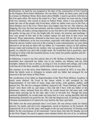fortifications. In April he was assigned to the duty of the construction of Fort Carroll, 
in the Patapsco River below Baltimore. He was there, I think, for three years, and lived 
in a house on Madison Street, three doors above Biddle. I used to go down with him to 
the Fort quite often. We went to the wharf in a "bus," and there we were met by a boat 
with two oarsmen, who rowed us down to Sollers Point, where I was generally left 
under the care of the people who lived there, while my father went over to the Fort, a 
short distance out in the river. These days were happy ones for me. The wharves, the 
shipping, the river, the boat and oarsmen, and the country dinner we had at the house at 
Sollers Point, all made a strong impression on me; but above all I remember my father, 
his gentle, loving care of me, his bright talk, his stories, his maxims and teachings. I 
was very proud of him and of the evident respect for and trust in him every one 
showed. These impressions, obtained at that time, have never left me. He was a great 
favourite in Baltimore, as he was everywhere, especially with ladies and little children. 
When he and my mother went out in the evening to some entertainment, we were often 
allowed to sit up and see them off; my father, as I remember, always in full uniform, 
always ready and waiting for my mother, who was generally late. He would chide her 
gently, in a playful way and with a bright smile. He would then bid us good-bye, and I 
would go to sleep with this beautiful picture in my mind, the golden epaulets and all— 
chiefly the epaulets. 
In Baltimore, I went to my first school, that of a Mr. Rollins on Mulberry Street, and I 
remember how interested my father was in my studies, my failures, and my little 
triumphs. Indeed, he was so always, as long as I was at school and college, and I only 
wish that all of the kind, sensible, useful letters he wrote me had been preserved. 
My memory as to the move from Baltimore, which occurred in 1852, is very dim. I 
think the family went to Arlington to remain until my father had arranged for our 
removal to the new home at West Point. 
My recollection of my father as Superintendent of the West Point Military Academy is 
much more distinct. He lived in the house which is still occupied by the 
Superintendent. It was built of stone, large and roomy, with gardens, stables, and 
pasture lots. We, the two youngest children, enjoyed it all. "Grace Darling" and "Santa 
Anna" were there with us, and many a fine ride did I have with my father in the 
afternoons, when, released from his office, he would mount his old mare and, with 
Santa Anna carrying me by his side, take a five or ten-mile trot. Though the pony 
cantered delightfully, he would make me keep him in a trot, saying playfully that the 
hammering sustained was good for me. We rode the dragoon-seat, no posting, and until 
I became accustomed to it I used to be very tired by the time I got back. 
My father was the most punctual man I ever knew. He was always ready for family 
prayers, for meals, and met every engagement, social or business, at the moment. He 
expected all of us to be the same, and taught us the use and necessity of forming such 
habits for the convenience of all concerned. I never knew him late for Sunday service 
at the Post Chapel. He used to appear some minutes before the rest of us, in uniform, 
 