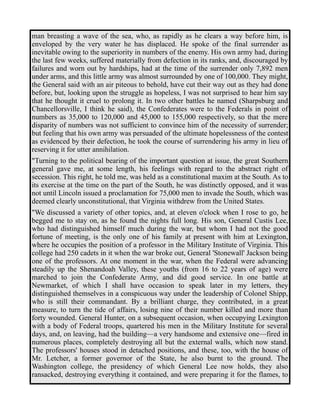 man breasting a wave of the sea, who, as rapidly as he clears a way before him, is 
enveloped by the very water he has displaced. He spoke of the final surrender as 
inevitable owing to the superiority in numbers of the enemy. His own army had, during 
the last few weeks, suffered materially from defection in its ranks, and, discouraged by 
failures and worn out by hardships, had at the time of the surrender only 7,892 men 
under arms, and this little army was almost surrounded by one of 100,000. They might, 
the General said with an air piteous to behold, have cut their way out as they had done 
before, but, looking upon the struggle as hopeless, I was not surprised to hear him say 
that he thought it cruel to prolong it. In two other battles he named (Sharpsburg and 
Chancellorsville, I think he said), the Confederates were to the Federals in point of 
numbers as 35,000 to 120,000 and 45,000 to 155,000 respectively, so that the mere 
disparity of numbers was not sufficient to convince him of the necessity of surrender; 
but feeling that his own army was persuaded of the ultimate hopelessness of the contest 
as evidenced by their defection, he took the course of surrendering his army in lieu of 
reserving it for utter annihilation. 
"Turning to the political bearing of the important question at issue, the great Southern 
general gave me, at some length, his feelings with regard to the abstract right of 
secession. This right, he told me, was held as a constitutional maxim at the South. As to 
its exercise at the time on the part of the South, he was distinctly opposed, and it was 
not until Lincoln issued a proclamation for 75,000 men to invade the South, which was 
deemed clearly unconstitutional, that Virginia withdrew from the United States. 
"We discussed a variety of other topics, and, at eleven o'clock when I rose to go, he 
begged me to stay on, as he found the nights full long. His son, General Custis Lee, 
who had distinguished himself much during the war, but whom I had not the good 
fortune of meeting, is the only one of his family at present with him at Lexington, 
where he occupies the position of a professor in the Military Institute of Virginia. This 
college had 250 cadets in it when the war broke out, General 'Stonewall' Jackson being 
one of the professors. At one moment in the war, when the Federal were advancing 
steadily up the Shenandoah Valley, these youths (from 16 to 22 years of age) were 
marched to join the Confederate Army, and did good service. In one battle at 
Newmarket, of which I shall have occasion to speak later in my letters, they 
distinguished themselves in a conspicuous way under the leadership of Colonel Shipp, 
who is still their commandant. By a brilliant charge, they contributed, in a great 
measure, to turn the tide of affairs, losing nine of their number killed and more than 
forty wounded. General Hunter, on a subsequent occasion, when occupying Lexington 
with a body of Federal troops, quartered his men in the Military Institute for several 
days, and, on leaving, had the building—a very handsome and extensive one—fired in 
numerous places, completely destroying all but the external walls, which now stand. 
The professors' houses stood in detached positions, and these, too, with the house of 
Mr. Letcher, a former governor of the State, he also burnt to the ground. The 
Washington college, the presidency of which General Lee now holds, they also 
ransacked, destroying everything it contained, and were preparing it for the flames, to 
 