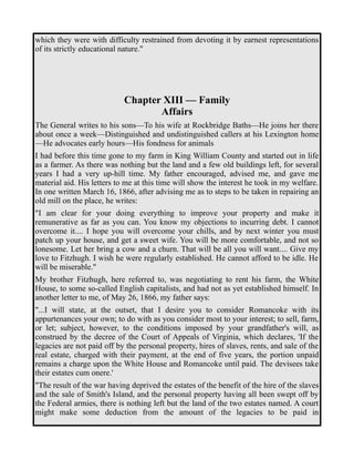 which they were with difficulty restrained from devoting it by earnest representations 
of its strictly educational nature." 
Chapter XIII — Family 
Affairs 
The General writes to his sons—To his wife at Rockbridge Baths—He joins her there 
about once a week—Distinguished and undistinguished callers at his Lexington home 
—He advocates early hours—His fondness for animals 
I had before this time gone to my farm in King William County and started out in life 
as a farmer. As there was nothing but the land and a few old buildings left, for several 
years I had a very up-hill time. My father encouraged, advised me, and gave me 
material aid. His letters to me at this time will show the interest he took in my welfare. 
In one written March 16, 1866, after advising me as to steps to be taken in repairing an 
old mill on the place, he writes: 
"I am clear for your doing everything to improve your property and make it 
remunerative as far as you can. You know my objections to incurring debt. I cannot 
overcome it.... I hope you will overcome your chills, and by next winter you must 
patch up your house, and get a sweet wife. You will be more comfortable, and not so 
lonesome. Let her bring a cow and a churn. That will be all you will want.... Give my 
love to Fitzhugh. I wish he were regularly established. He cannot afford to be idle. He 
will be miserable." 
My brother Fitzhugh, here referred to, was negotiating to rent his farm, the White 
House, to some so-called English capitalists, and had not as yet established himself. In 
another letter to me, of May 26, 1866, my father says: 
"...I will state, at the outset, that I desire you to consider Romancoke with its 
appurtenances your own; to do with as you consider most to your interest; to sell, farm, 
or let; subject, however, to the conditions imposed by your grandfather's will, as 
construed by the decree of the Court of Appeals of Virginia, which declares, 'If the 
legacies are not paid off by the personal property, hires of slaves, rents, and sale of the 
real estate, charged with their payment, at the end of five years, the portion unpaid 
remains a charge upon the White House and Romancoke until paid. The devisees take 
their estates cum onere.' 
"The result of the war having deprived the estates of the benefit of the hire of the slaves 
and the sale of Smith's Island, and the personal property having all been swept off by 
the Federal armies, there is nothing left but the land of the two estates named. A court 
might make some deduction from the amount of the legacies to be paid in 
 