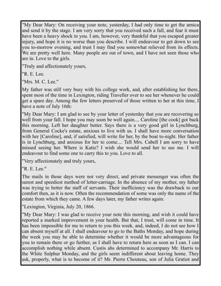 "My Dear Mary: On receiving your note, yesterday, I had only time to get the arnica 
and send it by the stage. I am very sorry that you received such a fall, and fear it must 
have been a heavy shock to you. I am, however, very thankful that you escaped greater 
injury, and hope it is no worse than you describe. I will endeavour to get down to see 
you to-morrow evening, and trust I may find you somewhat relieved from its effects. 
We are pretty well here. Many people are out of town, and I have not seen those who 
are in. Love to the girls. 
"Truly and affectionately yours, 
"R. E. Lee. 
"Mrs. M. C. Lee." 
My father was still very busy with his college work, and, after establishing her there, 
spent most of the time in Lexington, riding Traveller over to see her whenever he could 
get a spare day. Among the few letters preserved of those written to her at this time, I 
have a note of July 16th: 
"My Dear Mary: I am glad to see by your letter of yesterday that you are recovering so 
well from your fall. I hope you may soon be well again.... Caroline [the cook] got back 
this morning. Left her daughter better. Says there is a very good girl in Lynchburg, 
from General Cocke's estate, anxious to live with us. I shall have more conversation 
with her [Caroline], and, if satisfied, will write for her, by the boat to-night. Her father 
is in Lynchburg, and anxious for her to come.... Tell Mrs. Cabell I am sorry to have 
missed seeing her. Where is Katie? I wish she would send her to see me. I will 
endeavour to find some one to carry this to you. Love to all. 
"Very affectionately and truly yours, 
"R. E. Lee." 
The mails in those days were not very direct, and private messenger was often the 
surest and speediest method of letter-carriage. In the absence of my mother, my father 
was trying to better the staff of servants. Their inefficiency was the drawback to our 
comfort then, as it is now. Often the recommendation of some was only the name of the 
estate from which they came. A few days later, my father writes again: 
"Lexington, Virginia, July 20, 1866. 
"My Dear Mary: I was glad to receive your note this morning, and wish it could have 
reported a marked improvement in your health. But that, I trust, will come in time. It 
has been impossible for me to return to you this week, and, indeed, I do not see how I 
can absent myself at all. I shall endeavour to go to the Baths Monday, and hope during 
the week you may be able to determine whether it would be more advantageous for 
you to remain there or go further, as I shall have to return here as soon as I can. I can 
accomplish nothing while absent. Custis ahs determined to accompany Mr. Harris to 
the White Sulphur Monday, and the girls seem indifferent about leaving home. They 
ask, properly, what is to become of it? Mr. Pierre Chouteau, son of Julia Gratiot and 
 