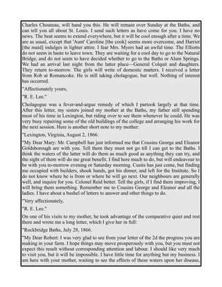 Charles Chouteau, will hand you this. He will remain over Sunday at the Baths, and 
can tell you all about St. Louis. I send such letters as have come for you. I have no 
news. The heat seems to extend everywhere, but it will be cool enough after a time. We 
are as usual, except that 'Aunt' Caroline [the cook] seems more overcome, and Harriet 
[the maid] indulges in lighter attire. I fear Mrs. Myers had an awful time. The Elliotts 
do not seem in haste to leave town. They are waiting for a cool day to go to the Natural 
Bridge, and do not seem to have decided whether to go to the Baths or Alum Springs. 
We had an arrival last night from the latter place—General Colquit and daughters. 
They return to-morrow. The girls will write of domestic matters. I received a letter 
from Rob at Romancoke. He is still taking cholagogue, but well. Nothing of interest 
has occurred. 
"Affectionately yours, 
"R. E. Lee." 
Cholagogue was a fever-and-argue remedy of which I partook largely at that time. 
After this letter, my sisters joined my mother at the Baths, my father still spending 
most of his time in Lexington, but riding over to see them whenever he could. He was 
very busy repairing some of the old buildings of the college and arranging his work for 
the next session. Here is another short note to my mother: 
"Lexington, Virginia, August 2, 1866. 
"My Dear Mary: Mr. Campbell has just informed me that Cousins George and Eleanor 
Goldsborough are with you. Tell them they must not go till I can get to the Baths. I 
think the waters of the latter will do them as much good as anything they can try, and 
the sight of them will do me great benefit. I find here much to do, but will endeavour to 
be with you to-morrow evening or Saturday morning. Custis has just come, but finding 
me occupied with builders, shook hands, got his dinner, and left for the Institute. So I 
do not know where he is from or where he will go next. Our neighbours are generally 
well, and inquire for you. Colonel Reid better. Tell the girls, if I find them improving, I 
will bring them something. Remember me to Cousins George and Eleanor and all the 
ladies. I have about a bushel of letters to answer and other things to do. 
"Very affectionately, 
"R. E. Lee." 
On one of his visits to my mother, he took advantage of the comparative quiet and rest 
there and wrote me a long letter, which I give her in full: 
"Rockbridge Baths, July 28, 1866. 
"My Dear Robert: I was very glad to see from your letter of the 2d the progress you are 
making in your farm. I hope things may move prosperously with you, but you must not 
expect this result without corresponding attention and labour. I should like very much 
to visit you, but it will be impossible. I have little time for anything but my business. I 
am here with your mother, waiting to see the effects of these waters upon her disease, 
 