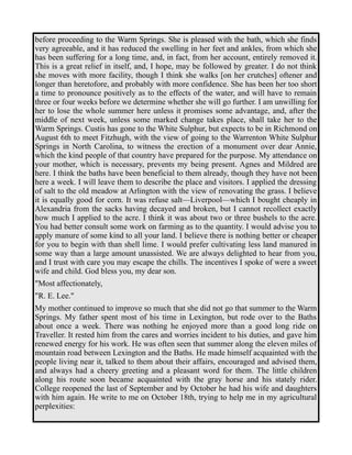 before proceeding to the Warm Springs. She is pleased with the bath, which she finds 
very agreeable, and it has reduced the swelling in her feet and ankles, from which she 
has been suffering for a long time, and, in fact, from her account, entirely removed it. 
This is a great relief in itself, and, I hope, may be followed by greater. I do not think 
she moves with more facility, though I think she walks [on her crutches] oftener and 
longer than heretofore, and probably with more confidence. She has been her too short 
a time to pronounce positively as to the effects of the water, and will have to remain 
three or four weeks before we determine whether she will go further. I am unwilling for 
her to lose the whole summer here unless it promises some advantage, and, after the 
middle of next week, unless some marked change takes place, shall take her to the 
Warm Springs. Custis has gone to the White Sulphur, but expects to be in Richmond on 
August 6th to meet Fitzhugh, with the view of going to the Warrenton White Sulphur 
Springs in North Carolina, to witness the erection of a monument over dear Annie, 
which the kind people of that country have prepared for the purpose. My attendance on 
your mother, which is necessary, prevents my being present. Agnes and Mildred are 
here. I think the baths have been beneficial to them already, though they have not been 
here a week. I will leave them to describe the place and visitors. I applied the dressing 
of salt to the old meadow at Arlington with the view of renovating the grass. I believe 
it is equally good for corn. It was refuse salt—Liverpool—which I bought cheaply in 
Alexandria from the sacks having decayed and broken, but I cannot recollect exactly 
how much I applied to the acre. I think it was about two or three bushels to the acre. 
You had better consult some work on farming as to the quantity. I would advise you to 
apply manure of some kind to all your land. I believe there is nothing better or cheaper 
for you to begin with than shell lime. I would prefer cultivating less land manured in 
some way than a large amount unassisted. We are always delighted to hear from you, 
and I trust with care you may escape the chills. The incentives I spoke of were a sweet 
wife and child. God bless you, my dear son. 
"Most affectionately, 
"R. E. Lee." 
My mother continued to improve so much that she did not go that summer to the Warm 
Springs. My father spent most of his time in Lexington, but rode over to the Baths 
about once a week. There was nothing he enjoyed more than a good long ride on 
Traveller. It rested him from the cares and worries incident to his duties, and gave him 
renewed energy for his work. He was often seen that summer along the eleven miles of 
mountain road between Lexington and the Baths. He made himself acquainted with the 
people living near it, talked to them about their affairs, encouraged and advised them, 
and always had a cheery greeting and a pleasant word for them. The little children 
along his route soon became acquainted with the gray horse and his stately rider. 
College reopened the last of September and by October he had his wife and daughters 
with him again. He write to me on October 18th, trying to help me in my agricultural 
perplexities: 
 
