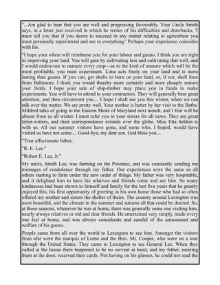 "...Am glad to hear that you are well and progressing favourably. Your Uncle Smith 
says, in a letter just received in which he writes of his difficulties and drawbacks, 'I 
must tell you that if you desire to succeed in any matter relating to agriculture you 
must personally superintend and see to everything.' Perhaps your experience coincides 
with his. 
"I hope your wheat will reimburse you for your labour and guano. I think you are right 
in improving your land. You will gain by cultivating less and cultivating that well, and 
I would endeavour to manure every crop—as to the kind of manure which will be the 
most profitable, you must experiment. Lime acts finely on your land and is more 
lasting than guano. If you can, get shells to burn on your land, or, if not, shell lime 
from Baltimore. I think you would thereby more certainly and more cheaply restore 
your fields. I hope your sale of ship-timber may place you in funds to make 
experiments. You will have to attend to your contractors. They will generally bear great 
attention, and then circumvent you.... I hope I shall see you this winter, when we can 
talk over the matter. We are pretty well. Your mother is better by her visit to the Baths. 
Mildred talks of going to the Eastern Shore of Maryland next month, and I fear will be 
absent from us all winter. I must refer you to your sisters for all news. They are great 
letter-writers, and their correspondence extends over the globe. Miss Etta Seldon is 
with us. All our summer visitors have gone, and some who, I hoped, would have 
visited us have not come.... Good-bye, my dear son. God bless you.... 
"Your affectionate father, 
"R. E. Lee." 
"Robert E. Lee, Jr." 
My uncle, Smith Lee, was farming on the Potomac, and was constantly sending me 
messages of condolence through my father. Our experiences were the same as all 
others starting to farm under the new order of things. My father was very hospitable, 
and it delighted him to have his relatives and friends come and see him. So many 
kindnesses had been shown to himself and family for the last five years that he greatly 
enjoyed this, his first opportunity of greeting in his own home those who had so often 
offered my mother and sisters the shelter of theirs. The country around Lexington was 
most beautiful, and the climate in the summer and autumn all that could be desired. So, 
at those seasons, whenever he was at home, there was generally some one visiting him, 
nearly always relatives or old and dear friends. He entertained very simply, made every 
one feel at home, and was always considerate and careful of the amusement and 
welfare of his guests. 
People came from all over the world to Lexington to see him. Amongst the visitors 
from afar were the marquis of Lorne and the Hon. Mr. Cooper, who were on a tour 
through the United States. They came to Lexington to see General Lee. When they 
called at the house there happened to be no servant at hand, and my father, meeting 
them at the door, received their cards. Not having on his glasses, he could not read the 
 