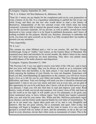"Lexington, Virginia, September 26, 1866. 
"Mr. E. A. Pollard, 104 West Baltimore St., Baltimore, Md. 
"Dear Sir: I return you my thanks for the compliment paid me by your proposition to 
write a history of my life. It is a hazardous undertaking to publish the life of any one 
while living, and there are but few who would desire to read a true history of 
themselves. Independently of the few national events with which mine has been 
connected, it presents little to interest the general reader, nor do I know where to refer 
you for the necessary materials. All my private, as well as public, records have been 
destroyed or lost, except what is to be found in published documents, and I know of 
nothing available for the purpose. Should you, therefore, determine to undertake the 
work, you must rely upon yourself, as my time is so fully occupied that I am unable to 
promise you any assistance. 
"Very respectfully, 
"R. E. Lee." 
This autumn my sister Mildred paid a visit to our cousins, Mr. and Mrs. George 
Golsborough, living at "Ashby," near Easton, on the Eastern Shore of Maryland. She 
remained away there and elsewhere for several months. My father's letters to her, many 
of which have been preserved, are most interesting. They show very plainly many 
beautiful phases of his noble character and disposition: 
"Lexington, Virginia, December 21, 1866. 
"My Precious Life: I was very glad to receive your letter of the 15th inst., and to learn 
that you were well and happy. May you be always as much so as is consistent with 
your welfare here and hereafter, is my daily prayer. I was much pleased, too, that, 
while enjoying the kindness of your friends, we were not forgotten. Experience will 
teach you that, notwithstanding all appearances to the contrary, you will never receive 
such a love as is felt for you by your father and mother. That lives through absence, 
difficulties, and times. Your own feelings will teach you how it should be returned and 
appreciated. I want to see you very much, and miss you at every turn, yet am glad of 
this opportunity for you to be with those who, I know, will do all in their power to give 
you pleasure. I hope you will also find time to read and improve your mind. Read 
history, works of truth, not novels and romances. Get correct views of life, and learn to 
see the world in its true light. It will enable you to live pleasantly, to do good, and, 
when summoned away, to leave without regret. Your friends here inquire constantly 
after you, and wish for your return. Mrs. White and Mrs. McElwee particularly regret 
your absence, and the former sends especial thanks for your letter of remembrance. We 
get on in our usual way. Agnes takes good care of us, and is very thoughtful and 
attentive. She has not great velocity, but is systematic and quiet. After to-day, the 
mornings will begin to lengthen a little, and her trials to lessen. It is very cold, the 
ground is covered with six inches of snow, and the mountains, as far as the eye can 
reach in every direction, elevate their white crests as monuments of winter. This is the 
 