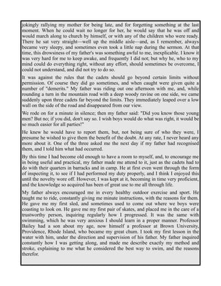 jokingly rallying my mother for being late, and for forgetting something at the last 
moment. When he could wait no longer for her, he would say that he was off and 
would march along to church by himself, or with any of the children who were ready. 
There he sat very straight—well up the middle aisle—and, as I remember, always 
became very sleepy, and sometimes even took a little nap during the sermon. At that 
time, this drowsiness of my father's was something awful to me, inexplicable. I know it 
was very hard for me to keep awake, and frequently I did not; but why he, who to my 
mind could do everything right, without any effort, should sometimes be overcome, I 
could not understand, and did not try to do so. 
It was against the rules that the cadets should go beyond certain limits without 
permission. Of course they did go sometimes, and when caught were given quite a 
number of "demerits." My father was riding out one afternoon with me, and, while 
rounding a turn in the mountain road with a deep woody ravine on one side, we came 
suddenly upon three cadets far beyond the limits. They immediately leaped over a low 
wall on the side of the road and disappeared from our view. 
We rode on for a minute in silence; then my father said: "Did you know those young 
men? But no; if you did, don't say so. I wish boys would do what was right, it would be 
so much easier for all parties!" 
He knew he would have to report them, but, not being sure of who they were, I 
presume he wished to give them the benefit of the doubt. At any rate, I never heard any 
more about it. One of the three asked me the next day if my father had recognised 
them, and I told him what had occurred. 
By this time I had become old enough to have a room to myself, and, to encourage me 
in being useful and practical, my father made me attend to it, just as the cadets had to 
do with their quarters in barracks and in camp. He at first even went through the form 
of inspecting it, to see if I had performed my duty properly, and I think I enjoyed this 
until the novelty wore off. However, I was kept at it, becoming in time very proficient, 
and the knowledge so acquired has been of great use to me all through life. 
My father always encouraged me in every healthy outdoor exercise and sport. He 
taught me to ride, constantly giving me minute instructions, with the reasons for them. 
He gave me my first sled, and sometimes used to come out where we boys were 
coasting to look on. He gave me my first pair of skates, and placed me in the care of a 
trustworthy person, inquiring regularly how I progressed. It was the same with 
swimming, which he was very anxious I should learn in a proper manner. Professor 
Bailey had a son about my age, now himself a professor at Brown University, 
Providence, Rhode Island, who became my great chum. I took my first lesson in the 
water with him, under the direction and supervision of his father. My father inquired 
constantly how I was getting along, and made me describe exactly my method and 
stroke, explaining to me what he considered the best way to swim, and the reasons 
therefor. 
 
