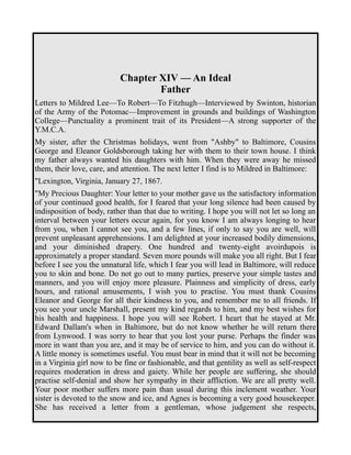 Chapter XIV — An Ideal 
Father 
Letters to Mildred Lee—To Robert—To Fitzhugh—Interviewed by Swinton, historian 
of the Army of the Potomac—Improvement in grounds and buildings of Washington 
College—Punctuality a prominent trait of its President—A strong supporter of the 
Y.M.C.A. 
My sister, after the Christmas holidays, went from "Ashby" to Baltimore, Cousins 
George and Eleanor Goldsborough taking her with them to their town house. I think 
my father always wanted his daughters with him. When they were away he missed 
them, their love, care, and attention. The next letter I find is to Mildred in Baltimore: 
"Lexington, Virginia, January 27, 1867. 
"My Precious Daughter: Your letter to your mother gave us the satisfactory information 
of your continued good health, for I feared that your long silence had been caused by 
indisposition of body, rather than that due to writing. I hope you will not let so long an 
interval between your letters occur again, for you know I am always longing to hear 
from you, when I cannot see you, and a few lines, if only to say you are well, will 
prevent unpleasant apprehensions. I am delighted at your increased bodily dimensions, 
and your diminished drapery. One hundred and twenty-eight avoirdupois is 
approximately a proper standard. Seven more pounds will make you all right. But I fear 
before I see you the unnatural life, which I fear you will lead in Baltimore, will reduce 
you to skin and bone. Do not go out to many parties, preserve your simple tastes and 
manners, and you will enjoy more pleasure. Plainness and simplicity of dress, early 
hours, and rational amusements, I wish you to practise. You must thank Cousins 
Eleanor and George for all their kindness to you, and remember me to all friends. If 
you see your uncle Marshall, present my kind regards to him, and my best wishes for 
his health and happiness. I hope you will see Robert. I heart that he stayed at Mr. 
Edward Dallam's when in Baltimore, but do not know whether he will return there 
from Lynwood. I was sorry to hear that you lost your purse. Perhaps the finder was 
more in want than you are, and it may be of service to him, and you can do without it. 
A little money is sometimes useful. You must bear in mind that it will not be becoming 
in a Virginia girl now to be fine or fashionable, and that gentility as well as self-respect 
requires moderation in dress and gaiety. While her people are suffering, she should 
practise self-denial and show her sympathy in their affliction. We are all pretty well. 
Your poor mother suffers more pain than usual during this inclement weather. Your 
sister is devoted to the snow and ice, and Agnes is becoming a very good housekeeper. 
She has received a letter from a gentleman, whose judgement she respects, 
 
