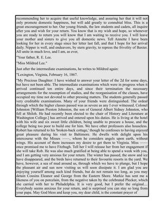 recommending her to acquire that useful knowledge, and assuring her that it will not 
only promote domestic happiness, but will add greatly to connubial bliss. This is a 
great encouragement to her. Our young friends, the law students and cadets, all inquire 
after you and wish for your return. You know that is my wish and hope, so whenever 
you are ready to return you will know that I am waiting to receive you. I will leave 
your mother and sisters to give you all domestic news. Tell Annette I have been 
looking for her in every stage since her letter last fall, and that I hope for her arrival 
daily. Nipper is well, and endeavors, by stern gravity, to repress the frivolity of Baxter. 
All unite in much love, and I am, as ever, 
"Your father, R. E. Lee. 
"Miss Mildred Lee." 
Just after the intermediate examinations, he writes to Mildred again: 
"Lexington, Virginia, February 16, 1867. 
"My Precious Daughter: I have wished to answer your letter of the 2d for some days, 
but have not been able. The intermediate examinations which were in progress when it 
arrived continued ten entire days, and since their termination the necessary 
arrangements for the resumption of studies, and the reorganisation of the classes, have 
occupied my time not devoted to other pressing matters. The students generally passed 
very creditable examinations. Many of your friends were distinguished. The ordeal 
through which the higher classes passed was as severe as any I ever witnessed. Colonel 
Johnston [William Preston Johnston, the son of General Albert Sidney Johnston, who 
fell at Shiloh. He had recently been elected to the chair of History and Literature at 
Washington College.] has arrived and entered upon his duties. He is living at the hotel 
with his wife and six sweet little children, being unable to procure a house, and the 
college being too poor to build one for him. We have other professors also houseless. 
Robert has returned to his 'broken-back cottage,' though he confesses to having enjoyed 
great pleasure during his visit to Baltimore. He dwells with delight upon his 
intercourse with the Misses ——, whom he considers angels upon earth, without 
wings. His account of them increases my desire to get them to Virginia. Miss —— 
once promised me to have Fitzhugh. Tell her I will release her from her engagement if 
she will take Rob. He was also much gratified at being able to spend a week with you, 
and I am getting very anxious for your return. The winter has passed, the snow and ice 
have disappeared, and the birds have returned to their favourite resorts in the yard. We 
have, however, a sea of mud around us, through which we have to plunge, but I hope 
the pleasant air and sun now visiting us will soon dissipate it. I am glad you are 
enjoying yourself among such kind friends, but do not remain too long, as you may 
detain Cousins Eleanor and George from the Eastern Shore. Markie has sent me a 
likeness of you on porcelain, from the negative taken by the celebrated Plecker, which 
she carried with her to Philadelphia. It is very good, but I prefer the original.... 
Everybody seems anxious for your return, and is surprised you can stay so long from 
your papa. May God bless and keep you, my dear child, is the constant prayer of 
 
