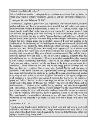 "Your devoted father, R. E. Lee." 
Before Mildred returned to Lexington she received one more letter from my father, in 
which he advises her of the two routes to Lexington, and tells her some college news: 
"Lexington, Virginia, February 23, 1867. 
"My Precious Daughter: Agnes wishes you to purchase some articles for her, and your 
mother and sister may have some commissions, which I fear will reduce your purse to 
an inconvenient collapse. I therefore send a check for —— dollars, which I hope will 
enable you to gratify their wishes and serve as a reserve for your own wants. I hope 
you are well and passing your time profitably as well as pleasantly. The cadets are 
under the impression that you are at the Patapsco Institute, and will expect to find you, 
on your return, more agreeable than ever. They are labouring so industriously in mental 
culture that they believe every one is similarly engaged. I went last evening to the 
celebration of the anniversary of the Washington Society, and was much pleased with 
the speeches. It was held in the Methodist church, which was filled to overflowing. The 
institute and Ann Smith [Female Academy] were represented. Your sisters were 
present, and as they were both absent from breakfast this morning I fear so much 
learning made them sleepy. They were also at a cadet hop on the 21st, and did not get 
home till between two and three A. M. on the 22d. I suppose, therefore, they had 
'splendid times' and very fresh society. We were somewhat surprised the other morning 
at Mrs. Grady's committing matrimony. I missed, at our chapel exercises, Captain 
Grady and our acting chaplain, but did not know at the time what prevented their 
attendance. I heard afterwards that they had put the happy pair in the stage and sent 
them on their way rejoicing. She is now Mrs. Richard Norris, and has gone to 
Baltimore. It will be but fair now that Captain Grady should go to Baltimore and bring 
us a young lady from there in return for his mother. If you see Miss Armistead, ask her 
to be ready on short notice, as we are a people of few words in this region, and proceed 
in all matters in a businesslike way. Agnes, I suppose, has told you of all matters of 
gaiety and fashion. She has, no doubt, too, kept you advised of the progress of young 
Baxter and of the deeds of 'Thomas the Nipper.' They are both flourishing, and are 
much admired.... The roads are so muddy that my evening rides have been suspended, 
and I see nobody.... You must write me when to expect you. The stage from Staunton 
now crosses during the night, and, when the roads are favourable, arrives about two A. 
M. When the roads are unfavourable, it gets in generally in time for an early breakfast. 
The canal-boats have resumed their trips now, so you will have a choice of routes from 
Richmond, if you conclude to go there. All unite with me in much love, and I am, 
always, 
"Your father, R. E. Lee." 
From Lexington I had gone to Baltimore for a short visit, and had spent a week with 
Mildred at the home of our cousin, Mr. George Washington Peter, near Ellicott City. 
Soon after getting back to my farm, I received the following letter from my father, still 
trying to help me along in my work: 
 