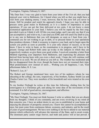 "Lexington, Virginia, February 8, 1867. 
"My Dear Son: I was very glad to learn from your letter of the 31st ult. that you had 
enjoyed your visit to Baltimore, for I feared when you left us that you might have a 
visit from your shaking enemy. I trust, however, that he has now left you never to 
return. Still be prudent and watch his approach closely. I hope you may be able to 
procure some good mules in Richmond, as it is a matter of importance to your 
operations. If you can get the lime delivered at ten cents, I do not know a more 
economical application to your land. I believe you will be repaid by the first crop, 
provided it acts as I think it will. Of this you must judge, and I can only say that if you 
can accomplish it, and wish to try, I can send you $300, and will send it by draft to you, 
or to any one in Baltimore that you will designate, as soon as I hear from you. I 
commend you for not wishing to go in debt, or to proceed faster in your operations 
than prudence dictates. I think it economy to improve your land, and to begin upon the 
system you prefer as soon as possible. It is your only chance of success, so let me 
know. I have to write in haste, as the examination is in progress, and I have to be 
present. George and Robert both came up to-day in the subjects in which they are 
respectively weakest, so give them your good wishes. I received yesterday a letter from 
Mildred regretting your departure from Baltimore, and expressing the pleasure she 
derived from having been with you even a short week. I hope she will continue well 
and return to us soon. We are all about as you left us. The weather has moderated and 
the ice disappeared from the river, though the boats have not yet resumed their trips. 
Mud predominates now instead of snow.... Wishing you all happiness, I am, Your 
affectionate father, R. E. Lee. 
"Robert E. Lee, Jr." 
The Robert and George mentioned here were two of his nephews whom he was 
educating at the college, the sons, respectively, of his brothers, Sydney Smith Lee and 
Charles Carter Lee. They were members of his household and were treated as his own 
family. 
To my brother Fitzhugh he writes at this time the following, chiding him for his 
extravagance in a Christmas gift, and asking for some data of the movements of his 
command. It is full of good advice, encouragement, and affection: 
"Lexington, Virginia, February 26, 1867. 
"My Dear Fitzhugh: You must not think because I write so seldom that you are absent 
from my thoughts. I think of you constantly, and am every revolving in my mind all 
that concerns you. I have an ardent desire to see you re-established at your home and 
enjoying the pleasure of prosperity around you. I know this cannot be accomplished at 
once, but must come from continuous labour, economy, and industry, and be the result 
of years of good management. We have now nothing to do but to attend to our material 
interest which collectively will advance the interests of the State, and to await events. 
The dominant party cannot reign forever, and truth and justice will at last prevail. I 
 