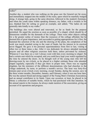 walks!" 
Another day, a student who was walking on the grass saw the General not far away, 
and immediately stepped into the middle of the rocks, upon which he manfully trudged 
along. A strange lady, going in the same direction, followed in the student's footsteps, 
and when the youth came within speaking distance, my father, with a twinkle in his 
eye, thanked him for setting so good an example, and added, "The ladies do not 
generally take kindly to my walks." 
The buildings also were altered and renovated, so far as funds for the purpose 
permitted. He urged the erection as soon as possible of a chapel, which should be of 
dimensions suitable for the demands of the college. There were other objects calling 
for a far greater outlay of money than the resources of the college afforded, but he 
deemed this of great importance, and succeeded in getting appropriations for it first. He 
hastened the selection of the site and the drawing of the plans, the completion of the 
work was much retarded owing to the want of funds, but his interest in its erection 
never flagged. He gave it his personal superintendence from first to last, visiting it 
often two or three times a day. After it was dedicated, he always attended morning 
prayers and all other religious exercises held there, unless prevented by sickness. 
Whenever I was there on a visit I always went with him every morning to chapel. He 
had a certain seat which he occupied, and you could have kept your watch regulated by 
the time he entered the doors. As he thought well of the young men who left his 
drawing-room by ten o'clock, so he placed in a higher estimate those who attended 
chapel regularly, especially if they got there in proper time. There was no regular 
chaplain, but the ministers of the different denominations who had churches in the 
village undertook, by turns, to perform a month's service. The hour was forty-five 
minutes past seven o'clock every morning, except Sunday, during the session, save in 
the three winter months, December, January, and February, when it was one hour later. 
He was the earnest friend and strong support of the Young Men's Christian Association, 
and an annual contributor to its funds. Upon one occasion, at least, he placed in its 
library a collection of suitable books, which he had purchased with that intention. In 
his annual reports to the trustees, he always made mention of the association, giving an 
account of its operations and progress. 
 