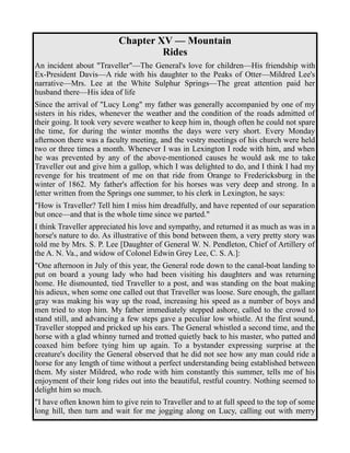 Chapter XV — Mountain 
Rides 
An incident about "Traveller"—The General's love for children—His friendship with 
Ex-President Davis—A ride with his daughter to the Peaks of Otter—Mildred Lee's 
narrative—Mrs. Lee at the White Sulphur Springs—The great attention paid her 
husband there—His idea of life 
Since the arrival of "Lucy Long" my father was generally accompanied by one of my 
sisters in his rides, whenever the weather and the condition of the roads admitted of 
their going. It took very severe weather to keep him in, though often he could not spare 
the time, for during the winter months the days were very short. Every Monday 
afternoon there was a faculty meeting, and the vestry meetings of his church were held 
two or three times a month. Whenever I was in Lexington I rode with him, and when 
he was prevented by any of the above-mentioned causes he would ask me to take 
Traveller out and give him a gallop, which I was delighted to do, and I think I had my 
revenge for his treatment of me on that ride from Orange to Fredericksburg in the 
winter of 1862. My father's affection for his horses was very deep and strong. In a 
letter written from the Springs one summer, to his clerk in Lexington, he says: 
"How is Traveller? Tell him I miss him dreadfully, and have repented of our separation 
but once—and that is the whole time since we parted." 
I think Traveller appreciated his love and sympathy, and returned it as much as was in a 
horse's nature to do. As illustrative of this bond between them, a very pretty story was 
told me by Mrs. S. P. Lee [Daughter of General W. N. Pendleton, Chief of Artillery of 
the A. N. Va., and widow of Colonel Edwin Grey Lee, C. S. A.]: 
"One afternoon in July of this year, the General rode down to the canal-boat landing to 
put on board a young lady who had been visiting his daughters and was returning 
home. He dismounted, tied Traveller to a post, and was standing on the boat making 
his adieux, when some one called out that Traveller was loose. Sure enough, the gallant 
gray was making his way up the road, increasing his speed as a number of boys and 
men tried to stop him. My father immediately stepped ashore, called to the crowd to 
stand still, and advancing a few steps gave a peculiar low whistle. At the first sound, 
Traveller stopped and pricked up his ears. The General whistled a second time, and the 
horse with a glad whinny turned and trotted quietly back to his master, who patted and 
coaxed him before tying him up again. To a bystander expressing surprise at the 
creature's docility the General observed that he did not see how any man could ride a 
horse for any length of time without a perfect understanding being established between 
them. My sister Mildred, who rode with him constantly this summer, tells me of his 
enjoyment of their long rides out into the beautiful, restful country. Nothing seemed to 
delight him so much. 
"I have often known him to give rein to Traveller and to at full speed to the top of some 
long hill, then turn and wait for me jogging along on Lucy, calling out with merry 
 