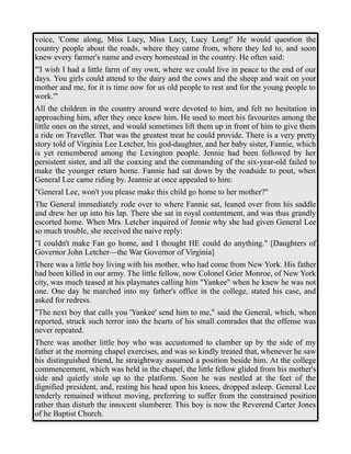 voice, 'Come along, Miss Lucy, Miss Lucy, Lucy Long!' He would question the 
country people about the roads, where they came from, where they led to, and soon 
knew every farmer's name and every homestead in the country. He often said: 
"'I wish I had a little farm of my own, where we could live in peace to the end of our 
days. You girls could attend to the dairy and the cows and the sheep and wait on your 
mother and me, for it is time now for us old people to rest and for the young people to 
work.'" 
All the children in the country around were devoted to him, and felt no hesitation in 
approaching him, after they once knew him. He used to meet his favourites among the 
little ones on the street, and would sometimes lift them up in front of him to give them 
a ride on Traveller. That was the greatest treat he could provide. There is a very pretty 
story told of Virginia Lee Letcher, his god-daughter, and her baby sister, Fannie, which 
is yet remembered among the Lexington people. Jennie had been followed by her 
persistent sister, and all the coaxing and the commanding of the six-year-old failed to 
make the younger return home. Fannie had sat down by the roadside to pout, when 
General Lee came riding by. Jeannie at once appealed to him: 
"General Lee, won't you please make this child go home to her mother?" 
The General immediately rode over to where Fannie sat, leaned over from his saddle 
and drew her up into his lap. There she sat in royal contentment, and was thus grandly 
escorted home. When Mrs. Letcher inquired of Jennie why she had given General Lee 
so much trouble, she received the naive reply: 
"I couldn't make Fan go home, and I thought HE could do anything." [Daughters of 
Governor John Letcher—the War Governor of Virginia] 
There was a little boy living with his mother, who had come from New York. His father 
had been killed in our army. The little fellow, now Colonel Grier Monroe, of New York 
city, was much teased at his playmates calling him "Yankee" when he knew he was not 
one. One day he marched into my father's office in the college, stated his case, and 
asked for redress. 
"The next boy that calls you 'Yankee' send him to me," said the General, which, when 
reported, struck such terror into the hearts of his small comrades that the offense was 
never repeated. 
There was another little boy who was accustomed to clamber up by the side of my 
father at the morning chapel exercises, and was so kindly treated that, whenever he saw 
his distinguished friend, he straightway assumed a position beside him. At the college 
commencement, which was held in the chapel, the little fellow glided from his mother's 
side and quietly stole up to the platform. Soon he was nestled at the feet of the 
dignified president, and, resting his head upon his knees, dropped asleep. General Lee 
tenderly remained without moving, preferring to suffer from the constrained position 
rather than disturb the innocent slumberer. This boy is now the Reverend Carter Jones 
of he Baptist Church. 
 