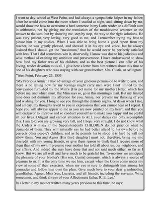 I went to day-school at West Point, and had always a sympathetic helper in my father; 
often he would come into the room where I studied at night, and, sitting down by me, 
would show me how to overcome a hard sentence in my Latin reader or a difficult sum 
in arithmetic, not by giving me the translation of the troublesome sentence or the 
answer to the sum, but by showing me, step by step, the way to the right solutions. He 
was very patient, very loving, very good to me, and I remember trying my best to 
please him in my studies. When I was able to bring home a good report from my 
teacher, he was greatly pleased, and showed it in his eye and voice, but he always 
insisted that I should get the "maximum," that he would never be perfectly satisfied 
with less. That I did sometimes win it, deservedly, I know was due to his judicious and 
wise method of exciting my ambition and perseverance. I have endeavoured to show 
how fond my father was of his children, and as the best picture I can offer of his 
loving, tender devotion to us all, I give here a letter from him written about this time to 
one of his daughters who was staying with our grandmother, Mrs. Custis, at Arlington: 
"West Point, February 25, 1853 
"My Precious Annie: I take advantage of your gracious permission to write to you, and 
there is no telling how far my feelings might carry men were I not limited by the 
conveyance furnished by the Mim's [His pet name for my mother] letter, which lies 
before me, and which must, the Mim says so, go in this morning's mail. But my limited 
time does not diminish my affection for you, Annie, nor prevent my thinking of you 
and wishing for you. I long to see you through the dilatory nights. At dawn when I rise, 
and all day, my thoughts revert to you in expressions that you cannot hear or I repeat. I 
hope you will always appear to me as you are now painted on my heart, and that you 
will endeavor to improve and so conduct yourself as to make you happy and me joyful 
all our lives. Diligent and earnest attention to ALL your duties can only accomplish 
this. I am told you are growing very tall, and I hope very straight. I do not know what 
the Cadets will say if the Superintendent's CHILDREN do not practice what he 
demands of them. They will naturally say he had better attend to his own before he 
corrects other people's children, and as he permits his to stoop it is hard he will not 
allow them. You and Agnes [His third daughter] must not, therefore, bring me into 
discredit with my young friends, or give them reason to think that I require more of 
them than of my own. I presume your mother has told all about us, our neighbors, and 
our affairs. And indeed she may have done that and not said much either, so far as I 
know. But we are all well and have much to be grateful for. To-morrow we anticipate 
the pleasure of your brother's [His son, Custis] company, which is always a source of 
pleasure to us. It is the only time we see him, except when the Corps come under my 
view at some of their exercises, when my eye is sure to distinguish him among his 
comrades and follow him over the plain. Give much love to your dear grandmother, 
grandfather, Agnes, Miss Sue, Lucretia, and all friends, including the servants. Write 
sometimes, and think always of your Affectionate father, R. E. Lee." 
In a letter to my mother written many years previous to this time, he says: 
 