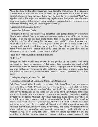 About this time Ex-President Davis was freed from the confinement of his prison at 
Fortress Monroe, where he had been for about two years. There was a warm personal 
friendship between these two men, dating from the time they were cadets at West Point 
together, and as his unjust and unnecessary imprisonment had pained and distressed 
none more than my father, so his release gave him corresponding joy. He at once wrote 
to him the following letter, full of feeling and sympathy: 
"Lexington, Virginia, June 1, 1867. 
"Honourable Jefferson Davis. 
"My Dear Mr. Davis: You can conceive better than I can express the misery which your 
friends have suffered from your long imprisonment, and the other afflictions incident 
thereto. To no one has this been more painful than to me, and the impossibility of 
affording relief has added to my distress. Your release has lifted a load from my heart 
which I have not words to tell. My daily prayer to the great Ruler of the world is that 
He may shield you from all future harm, guard you from all evil, and give you that 
peace which the world cannot take away. That the rest of your days may be 
triumphantly happy is the sincere and earnest wish of 
"Your most obedient, faithful friend and servant, 
"R. E. Lee." 
Though my father would take no part in the politics of the country, and rarely 
expressed his views on questions of that nature then occupying the minds of all, 
nevertheless, when he deemed it necessary, and to the proper person, he very plainly 
said what he thought. The following letter to General Longstreet, in answer to one from 
him written about this time, illustrates what I have said in this connection, and explains 
itself: 
"Lexington, Virginia, October 29, 1867. 
"General J. Longstreet, 21 Carondelet Street, New Orleans, La. 
"My Dear General: When I received your letter of the 8th of June, I had just returned 
from a short trip to Bedford County, and was preparing for a more extended visit to the 
White Sulphur Springs for the benefit of Mrs. Lee's health. As I could not write such a 
letter as you desired, and as you stated that you would leave New Orleans for Mexico 
in a week from the time you wrote, to be absent some months, I determined to delay 
my reply till my return. Although I have been here more than a month, I have been so 
occupied by necessary business, and so incommoded by the effects of an attack of 
illness, from which I have not yet recovered, that this is the first day that I have been 
able to write to you. I have avoided all discussion of political questions since the 
cessation of hostilities, and have, in my own conduct, and in my recommendations to 
others, endeavoured to conform to existing circumstances. I consider this the part of 
wisdom, as well as of duty; but, while I think we should act under the law and 
according to the law imposed upon us, I cannot think the course pursued by the 
 