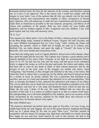 dominant political party the best for the interests of the country, and therefore cannot 
say so or give it my approval. This is the reason why I could not comply with the 
request in your letter. I am of the opinion that all who can should vote for the most 
intelligent, honest, and conscientious men eligible to office, irrespective of former 
party opinions, who will endeavour to make the new constitutions and the laws passed 
under them as beneficial as possible to the true interests, prosperity, and liberty of all 
classes and conditions of the people. With my best wishes for your health and 
happiness, and my kindest regards to Mrs. Longstreet and your children, I am, with 
great regard, and very truly and sincerely yours, 
"R. E. Lee." 
This summer my father paid a visit to the Peaks of Otter, a famous group of mountains 
in the Blue Ridge range, situated in Bedford County, Virginia. He rode Traveller, and 
my sister Mildred accompanied him on "Lucy Long." After visiting the Peaks and 
ascending the summit, which is 4,000 feet in height, he rode on to Liberty, now 
Bedford City, ten miles distant, and spent the night at "Avenel," the home of the 
Burwells, who were friends and connections of his. 
From there the riding party went to Captain Bufurd's, about twelve miles distant, where 
they spent the night and the next day. The Captain was a farmer, a great admirer and a 
staunch upholder of his native State, Viriginia, in her fight for constitutional liberty, 
from '61 to '65. He had sent his sons into the army, and had given of his substance 
freely to support the troops, as well as the poor and needy, the widow and orphan, who 
had been left in want by the death in battle of their natural protectors and by the 
ravages of war. In the early years of the struggle, my mother and sisters, when 
"refugeeing," had boarded, as they thought and intended at the time, at his home. But 
when they tried to induce him to accept pay for the shelter and food he had given them 
for a month or more, he sternly refused. His was a patriotism that hesitated at no 
sacrifice, and was of a kind and character that admitted of no self-consideration. This 
trait, so strongly developed in him, attracted the admiration and respect of my father. 
The visit he paid him was to thank him in person for the kindness extended to his wife 
and daughters, and also for a very large and handsome horse which he had sent my 
father the last year, I think, of the war. My sister Mildred tells me what she can 
recollect of this ride. It is a source of endless regret to us that we cannot recall more. 
His championship was at all times delightful to his children, and on an occasion of this 
kind, invigorated by the exercise, inspired by the bright skies and relieved of all 
harassing cares, he became almost a boy again. 
My sister Mildred says: 
"We started at daybreak one perfect June day, papa on Traveller, I on Lucy Long, our 
saddle-bags being our only luggage. He was in the gayest humour, laughing and joking 
with me as I paced along by his side on quiet 'Miss Lucy.' Traveller seemed to 
sympathise with his master, his springy step, high head, and bright eye clearly showing 
how happy he was and how much interest he took in this journey. He had to be 
 