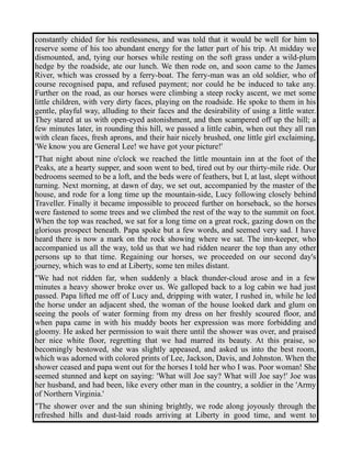constantly chided for his restlessness, and was told that it would be well for him to 
reserve some of his too abundant energy for the latter part of his trip. At midday we 
dismounted, and, tying our horses while resting on the soft grass under a wild-plum 
hedge by the roadside, ate our lunch. We then rode on, and soon came to the James 
River, which was crossed by a ferry-boat. The ferry-man was an old soldier, who of 
course recognised papa, and refused payment; nor could he be induced to take any. 
Further on the road, as our horses were climbing a steep rocky ascent, we met some 
little children, with very dirty faces, playing on the roadside. He spoke to them in his 
gentle, playful way, alluding to their faces and the desirability of using a little water. 
They stared at us with open-eyed astonishment, and then scampered off up the hill; a 
few minutes later, in rounding this hill, we passed a little cabin, when out they all ran 
with clean faces, fresh aprons, and their hair nicely brushed, one little girl exclaiming, 
'We know you are General Lee! we have got your picture!' 
"That night about nine o'clock we reached the little mountain inn at the foot of the 
Peaks, ate a hearty supper, and soon went to bed, tired out by our thirty-mile ride. Our 
bedrooms seemed to be a loft, and the beds were of feathers, but I, at last, slept without 
turning. Next morning, at dawn of day, we set out, accompanied by the master of the 
house, and rode for a long time up the mountain-side, Lucy following closely behind 
Traveller. Finally it became impossible to proceed further on horseback, so the horses 
were fastened to some trees and we climbed the rest of the way to the summit on foot. 
When the top was reached, we sat for a long time on a great rock, gazing down on the 
glorious prospect beneath. Papa spoke but a few words, and seemed very sad. I have 
heard there is now a mark on the rock showing where we sat. The inn-keeper, who 
accompanied us all the way, told us that we had ridden nearer the top than any other 
persons up to that time. Regaining our horses, we proceeded on our second day's 
journey, which was to end at Liberty, some ten miles distant. 
"We had not ridden far, when suddenly a black thunder-cloud arose and in a few 
minutes a heavy shower broke over us. We galloped back to a log cabin we had just 
passed. Papa lifted me off of Lucy and, dripping with water, I rushed in, while he led 
the horse under an adjacent shed, the woman of the house looked dark and glum on 
seeing the pools of water forming from my dress on her freshly scoured floor, and 
when papa came in with his muddy boots her expression was more forbidding and 
gloomy. He asked her permission to wait there until the shower was over, and praised 
her nice white floor, regretting that we had marred its beauty. At this praise, so 
becomingly bestowed, she was slightly appeased, and asked us into the best room, 
which was adorned with colored prints of Lee, Jackson, Davis, and Johnston. When the 
shower ceased and papa went out for the horses I told her who I was. Poor woman! She 
seemed stunned and kept on saying: 'What will Joe say? What will Joe say!' Joe was 
her husband, and had been, like every other man in the country, a soldier in the 'Army 
of Northern Virginia.' 
"The shower over and the sun shining brightly, we rode along joyously through the 
refreshed hills and dust-laid roads arriving at Liberty in good time, and went to 
 