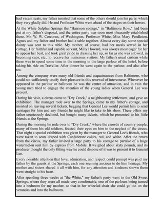 had vacant seats, my father insisted that some of the others should join his party, which 
they very gladly did. He and Professor White went ahead of the stages on their horses. 
At the White Sulphur Springs the "Harrison cottage," in "Baltimore Row," had been 
put at my father's disposal, and the entire party was soon most pleasantly established 
there. Mr. W. W. Corcoran, of Washington, Professor White, Miss Mary Pendleton, 
Agnes and my father and brother had a table together. Almost every day some special 
dainty was sent to this table. My mother, of course, had her meals served in her 
cottage. Her faithful and capable servant, Milly Howard, was always most eager for her 
to appear her best, and took great pride in dressing her up, so far as she was allowed, in 
becoming caps, etc., to receive her numerous visitors. My father's usual custom while 
there was to spend some time in the morning in the large parlour of the hotel, before 
taking his ride on Traveller. After dinner he went again to the parlour, and also after 
tea. 
Among the company were many old friends and acquaintances from Baltimore, who 
could not sufficiently testify their pleasure in this renewal of intercourse. Whenever he 
appeared in the parlour or ballroom he was the centre of attraction, and in vain the 
young men tried to engage the attention of the young ladies when General Lee was 
present. 
During his visit, a circus came to "Dry Creek," a neighbouring settlement, and gave an 
exhibition. The manager rode over to the Springs, came to my father's cottage, and 
insisted on leaving several tickets, begging that General Lee would permit him to send 
carriages for him and any friends he might like to take to his show. These offers my 
father courteously declined, but bought many tickets, which he presented to his little 
friends at the Springs. 
During the morning he rode over to "Dry Creek," where the crowds of country people, 
many of them his old soldiers, feasted their eyes on him to the neglect of the circus. 
That night a special exhibition was given by the manager to General Lee's friends, who 
were taken to seats draped with Confederate colors, red, and white. After the return 
from the circus, my father invited a large party to his cottage to partake of a huge 
watermelon sent him by express from Mobile. It weighed about sixty pounds, and its 
producer thought the only fitting way he could dispose of it was to present it to General 
Lee. 
Every possible attention that love, admiration, and respect could prompt was paid my 
father by the guests at the Springs, each one seeming anxious to do him homage. My 
mother and sisters shared it all with him, for any attention and kindness shown them 
went straight to his heart. 
After spending three weeks at "the White," my father's party went to the Old Sweet 
Springs, where they were all made very comfortable, one of the parlours being turned 
into a bedroom for my mother, so that in her wheeled chair she could go out on the 
verandas and into the ballroom. 
 