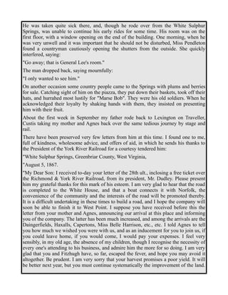 He was taken quite sick there, and, though he rode over from the White Sulphur 
Springs, was unable to continue his early rides for some time. His room was on the 
first floor, with a window opening on the end of the building. One morning, when he 
was very unwell and it was important that he should not be disturbed, Miss Pendleton 
found a countryman cautiously opening the shutters from the outside. She quickly 
interfered, saying: 
"Go away; that is General Lee's room." 
The man dropped back, saying mournfully: 
"I only wanted to see him." 
On another occasion some country people came to the Springs with plums and berries 
for sale. Catching sight of him on the piazza, they put down their baskets, took off their 
hats, and hurrahed most lustily for "Marse Bob". They were his old soldiers. When he 
acknowledged their loyalty by shaking hands with them, they insisted on presenting 
him with their fruit. 
About the first week in September my father rode back to Lexington on Traveller, 
Custis taking my mother and Agnes back over the same tedious journey by stage and 
rail. 
There have been preserved very few letters from him at this time. I found one to me, 
full of kindness, wholesome advice, and offers of aid, in which he sends his thanks to 
the President of the York River Railroad for a courtesy tendered him: 
"White Sulphur Springs, Greenbriar County, West Virginia, 
"August 5, 1867. 
"My Dear Son: I received to-day your letter of the 28th ult., inclosing a free ticket over 
the Richmond & York River Railroad, from its president, Mr. Dudley. Please present 
him my grateful thanks for this mark of his esteem. I am very glad to hear that the road 
is completed to the White House, and that a boat connects it with Norfolk, the 
convenience of the community and the interests of the road will be promoted thereby. 
It is a difficult undertaking in these times to build a road, and I hope the company will 
soon be able to finish it to West Point. I suppose you have received before this the 
letter from your mother and Agnes, announcing our arrival at this place and informing 
you of the company. The latter has been much increased, and among the arrivals are the 
Daingerfields, Haxalls, Capertons, Miss Belle Harrison, etc., etc. I told Agnes to tell 
you how much we wished you were with us, and as an inducement for you to join us, if 
you could leave home, if you would come, I would pay your expenses. I feel very 
sensibly, in my old age, the absence of my children, though I recognise the necessity of 
every one's attending to his business, and admire him the more for so doing. I am very 
glad that you and Fitzhugh have, so far, escaped the fever, and hope you may avoid it 
altogether. Be prudent. I am very sorry that your harvest promises a poor yield. It will 
be better next year, but you must continue systematically the improvement of the land. 
 