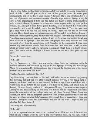 I know of no better method than by liming, and if you wish to prosecute it, and are in 
need of help, I will aid you to the extent of last year or more. So make your 
arrangements, and let me know your wishes. A farmer's life is one of labour, but it is 
also one of pleasure, and the consciousness of steady improvement, though it may be 
slow, is very encouraging. I think you had better also begin to make arrangements to 
build yourself a house. If you can do nothing more than prepare a site, lay out a garden, 
orchard, etc., and get a small house partly finished, so as to inhabit it, it will add to 
your comfort and health. I can help you in that too. Think about it. Then, too, you must 
get a nice wife. I do not like you being so lonely. I fear you will fall in love with 
celibacy. I have heard some very pleasing reports of Fitzhugh. I hope that his desires, if 
beneficial to his happiness, may be crowned with success. I saw the lady when I was in 
Petersburg, and was much pleased with her. I will get Agnes or your mother to tell you 
what occurs at the Springs. There are some 500 people here, very pleasant and kind, 
but most of my time is passed alone with Traveller in the mountains. I hope your 
mother may derive some benefit from the waters, but I see none now. It will, at least, 
afford her some variety, and give her some pleasure, of which there is a dearth with us 
now. Give much love to Fitzhugh. All unite in love to you. God bless you, my son, 
prays 
"Your affectionate father, 
"R. E. Lee." 
Early in September my father sent my mother sister home to Lexington, while he 
mounted Traveller and rode back by way of the Hot Springs, Healing, and Rockbridge 
Alum. He was detained by indisposition a day or two at the Healing, and writes to my 
mother a little note from that place: 
"Healing Springs, September 12, 1867. 
"My Dear Mary: I arrived here on the 10th, and had expected to resume my journey 
this morning, but did not feel able. Should nothing prevent, I will leave here to-morrow, 
but I fear I shall not be able to reach the Rockbridge Alum, which I am told is 
twenty-nine miles distant. In that event, I will halt on the road, and arrive there on 
Saturday, lie over Sunday, and reach Lexington on Monday. I am very anxious to get to 
Lexington, and think nothing on the route will benefit me, as I feel much concerned 
about the resumption of the college exercises. Mr. John Stewart, Misses Mary and 
Marian, Mr. Price, and his daughters came over from the Hot yesterday to see me. The 
Stewarts are there on Miss Belle's account. Give much love to everybody. I hope you 
reached Lexington safely and comfortably and that all are well. I hope to see you 
Monday. Till then, farewell. 
"Very truly and affectionately, 
"R. E. Lee." 
It is to be regretted that we have no accounts of these rides, the people he met, and 
what he said to them, where he stayed, and who were his hosts. He was very fond of 
 