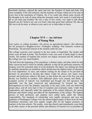 horseback journeys, enjoyed the quiet and rest, the freedom of mind and body, the 
close sympathy of his old warhorse, and the beauties of Nature which are to be seen at 
every turn in the mountains of Virginia. Ah, if we could only obtain some records of 
his thoughts as he rode all alone along the mountain roads, how much it would help us 
all in our trials and troubles! He was a man of few words, very loath to talk about 
himself, nor do I believe any one ever knew what that great heart suffered. His idea of 
life was to do his duty, at whatever cost, and to try to help others to theirs. 
Chapter XVI — An Advisor 
of Young Men 
Lee's policy as college president—His advice on agricultural matters—His affection 
for his prospective daughter-in-law—Fitzhugh's wedding—The General's ovation at 
Petersburg—his personal interest in the students under his care 
The college exercises were resumed in the last weeks of September. My mother and 
sisters were all back at home. The President's work, now more in hand, began to show 
results. The number of students this session was largely increased and the outlook of 
the college was very much brighter. 
"He had from the beginning of his presidency a distinct policy and plan which he had 
fully conceived and to which he steadily adhered, so that all his particular measures of 
progress were but consistent steps in its development. His object was nothing less than 
to establish and perfect an institution which should meet the highest needs of education 
in every department. At once, and without waiting for the means to be provided in 
advance, he proceeded to develop this object. Under his advice, new chairs were 
created, and professors called to fill them, so that before the end of the first year the 
faculty was doubled in numbers. Still additional chairs were created, and finally a 
complete system of 'schools' was established and brought into full operation. So 
admirably was the plan conceived and administered by General lee, that, 
heterogeneous as were the students, especially in the early years, each one found his 
proper place, and all were kept in line of complete and systematic study. Under this 
organisation, and especially under the inspiration of his central influence, the utmost 
harmony and utmost energy pervaded all the departments of the college. The highest 
powers of both professors and students were called forth, under the fullest 
responsibility. The standards of scholarship were rapidly advanced; and soon the 
graduates of Washington College were the acknowledged equals of those from the best 
institutions elsewhere, and were eagerly sought after for the highest positions as 
teachers in the best schools. The results...were due directly and immediately, more than 
to all other causes, to the personal ability and influence of General Lee as president of 
 