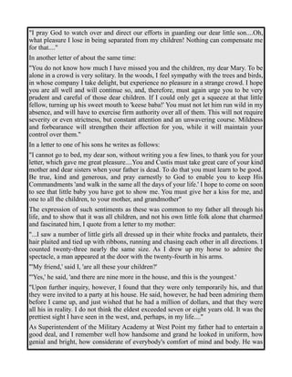 "I pray God to watch over and direct our efforts in guarding our dear little son....Oh, 
what pleasure I lose in being separated from my children! Nothing can compensate me 
for that...." 
In another letter of about the same time: 
"You do not know how much I have missed you and the children, my dear Mary. To be 
alone in a crowd is very solitary. In the woods, I feel sympathy with the trees and birds, 
in whose company I take delight, but experience no pleasure in a strange crowd. I hope 
you are all well and will continue so, and, therefore, must again urge you to be very 
prudent and careful of those dear children. If I could only get a squeeze at that little 
fellow, turning up his sweet mouth to 'keese baba!' You must not let him run wild in my 
absence, and will have to exercise firm authority over all of them. This will not require 
severity or even strictness, but constant attention and an unwavering course. Mildness 
and forbearance will strengthen their affection for you, while it will maintain your 
control over them." 
In a letter to one of his sons he writes as follows: 
"I cannot go to bed, my dear son, without writing you a few lines, to thank you for your 
letter, which gave me great pleasure....You and Custis must take great care of your kind 
mother and dear sisters when your father is dead. To do that you must learn to be good. 
Be true, kind and generous, and pray earnestly to God to enable you to keep His 
Commandments 'and walk in the same all the days of your life.' I hope to come on soon 
to see that little baby you have got to show me. You must give her a kiss for me, and 
one to all the children, to your mother, and grandmother" 
The expression of such sentiments as these was common to my father all through his 
life, and to show that it was all children, and not his own little folk alone that charmed 
and fascinated him, I quote from a letter to my mother: 
"...I saw a number of little girls all dressed up in their white frocks and pantalets, their 
hair plaited and tied up with ribbons, running and chasing each other in all directions. I 
counted twenty-three nearly the same size. As I drew up my horse to admire the 
spectacle, a man appeared at the door with the twenty-fourth in his arms. 
"'My friend,' said I, 'are all these your children?' 
"'Yes,' he said, 'and there are nine more in the house, and this is the youngest.' 
"Upon further inquiry, however, I found that they were only temporarily his, and that 
they were invited to a party at his house. He said, however, he had been admiring them 
before I came up, and just wished that he had a million of dollars, and that they were 
all his in reality. I do not think the eldest exceeded seven or eight years old. It was the 
prettiest sight I have seen in the west, and, perhaps, in my life...." 
As Superintendent of the Military Academy at West Point my father had to entertain a 
good deal, and I remember well how handsome and grand he looked in uniform, how 
genial and bright, how considerate of everybody's comfort of mind and body. He was 
 