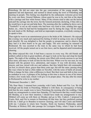 Petersburg. He did not enter into the gay conversation of the young people, but 
appeared sad and depressed, and seemed to dread seeing the town of Petersburg and 
meeting its people. This feeling was dispelled by the enthusiastic welcome given him 
by every one there. General Mahone, whose guest he was to be, met him at the depot 
with a carriage and four white horses. Many of the citizens tried to take out the horses 
and pull the carriage into the town, but the General protested, declaring, if they did so, 
he would have to get out and help them. The morning after the wedding he drove out to 
"Turnbull's" to see an old woman who had been very kind to him, sending him eggs, 
butter, etc., when he had had his headquarters near by during the siege. On his return 
he took lunch at Mr. Bolling's, and held an impromptu reception, everybody coming in 
to speak to him. 
That night he went to an entertainment given to the bride at Mr. Johnson's. He enjoyed 
the evening very much and expressed his feeling of relief at seeing every one so bright 
and cheerful. He was delighted to find the people so prosperous, and to observe that 
they had it in their hearts to be gay and happy. The next morning he returned to 
Richmond. He was escorted to the train in the same way in which he had been 
received. All the people turned out to see him leave, and he departed amid tremendous 
cheering. 
My father enjoyed this visit. It had been a success in every way. His old friends and 
soldiers called on him in great numbers, all eager to look on his face and clasp his hand 
again. The night of the wedding, the streets were filled with crowds anxious to see him 
once more, and many to look on him for the first time. Where ever he was seen, he was 
treated with the greatest love, admiration, and respect. It was with devotion, deep, 
sincere, and true, mixed with awe and sadness, that they beheld their old commander, 
on foot, in citizen's dress, grayer than three years ago, but still the same, passing along 
the ways where he had so often ridden on Traveller, with the noise of battle all around. 
What a change for him; what a difference to them! But their trust and faith in him were 
as unshaken as ever. A glimpse of his feelings at this time is shown in one of his letters 
written a few weeks later, which I will give in its proper place. The day after his return 
to Richmond he write to my mother: 
"Richmond, December 1, 1867. 
"My Dear Mary: I returned here yesterday with Custis, Robert and Fitz. Lee. We left 
Fitzhugh and his bride in Petersburg. Mildred is with them. In consequence of being 
told that the new couple were to leave Petersburg the morning after the wedding, I had 
made my arrangements to return here Saturday. If I had known that they would remain 
till Monday, as is now their intention, I should have made my arrangements to stay. 
Mildred will come up with them on Monday and go to Mrs. Caskie's. I proposed to 
Custis, Rob, and Fitz to remain in Petersburg till that time, but they preferred coming 
with me. I shall go to Brandon to-morrow morning, and will take Custis and Robert 
with me. I propose to return here Tuesday, finish my business Wednesday, spend 
Thursday at Hickory Hill, take passage for Lexington Friday, where I hope to arrive 
 