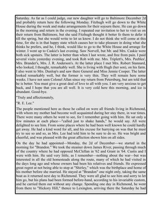Saturday. As far as I could judge, our new daughter will go to Baltimore December 2d 
and probably return here the following Monday. Fitzhugh will go down to the White 
House during the week and make arrangements for their sojourn there. He can go down 
in the morning and return in the evening. I repeated our invitation to her to visit us on 
their return from Baltimore, but she said Fitzhugh thought it better fo them to defer it 
till the spring, but she would write to let us know. I do not think she will come at this 
time, for she is in that happy state which causes her to take pleasure in doing what she 
thinks he prefers, and he, I think, would like to go to the White House and arrange for 
winter. I went up to Caskie's last evening. Saw Norvell, but Mr. and Mrs. Caskie were 
both sick upstairs. The latter is better than when I last wrote, and free from pain. I paid 
several visits yesterday evening, and took Rob with me. Mrs. Triplett's, Mrs. Peebles', 
Mrs. Brander's, Mrs. J. R. Anderson's. At the latter place I met Mrs. Robert Stannard, 
who looked, I thought, remarkably well. She is living with Hugh (her son), on his farm. 
I also went to Mrs. Dunlop's and saw there General and Miss Jennie Cooper. The latter 
looked remarkably well, but the former is very thin. They will remain here some 
weeks. I have not seen Colonel Allan since my return from Petersburg, but am told that 
he is better. You must give a great deal of love to all with you. I am very anxious to get 
back, and I hope that you are all well. It is very cold here this morning, and ice is 
abundant. Good-bye. 
"Truly and affectionately, 
"R. E. Lee." 
The people mentioned here as those he called on were all friends living in Richmond, 
with whom my mother had become well acquainted during her stay there, in war times. 
There were many others he went to see, for I remember going with him. He sat only a 
few minutes at each place—"called just to shake hands," he would say. All were 
delighted to see him. From some places where he had been well known he could hardly 
get away. He had a kind word for all, and his excuse for hurrying on was that he must 
try to see so and so, as Mrs. Lee had told him to be sure to do so. He was bright and 
cheerful, and was pleased with the great affection shown him on all sides. 
On the day he had appointed—Monday, the 2d of December—we started in the 
morning for "Brandon." We took the steamer down James River, passing through much 
of the country where he had opposed McClellan in '62 and Grant in '64. Custis and I 
were with him. He said very little, as I remember—nothing about the war—but was 
interested in all the old homesteads along the route, many of which he had visited in 
the days long ago and whose owners had been his relatives and friends. He expressed 
great regret at not being able to stop at "Shirley," which was the birthplace and home of 
his mother before she married. He stayed at "Brandon" one night only, taking the same 
boat as it returned next day to Richmond. They were all glad to see him and sorry to let 
him go, but his plans had been formed before-hand, according to his invariable custom, 
and he carried them out without any change. Spending one day in Richmond, he went 
from there to "Hickory Hill," thence to Lexington, arriving there the Saturday he had 
 