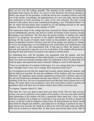 trees set out over the college grounds. The increase in the number of professors 
demanded more houses for them. As a move in this direction, the trustees decided to 
build a new house for the president, so that the one he now occupied could be used for 
one of the faculty. Accordingly, the appropriations of a sum was made, and my father 
was authorised to build according to a plan of his own selection. He took a keen 
interest in this matter, and at once commenced designing a new "President's House" on 
the lot which had previously been occupied by an old building devoted to the same 
purpose. This was completed in the summer of 1869. 
The endowment fund of the college had been increased by liberal contributions from 
several philanthropic persons, and also by a better investment of the resources already 
belonging to the institution. The fees from the greater number of students also added 
much to its prosperity, his interest in the student individually and collectively was 
untiring. By the system of reports made weekly to the president, and monthly to the 
parent or guardian, he knew well how each one of his charges was getting on, whether 
or not he was progressing, or even holding his own. If the report was unsatisfactory, the 
student was sent for and remonstrated with. If that had no effect, the parents were 
advised, and requested to urge the son to try to do better. If the student still persisted in 
wasting his time and money, his parents were asked to call him home. 
As illustrating how well the president was acquainted with the student, and how 
accurate was his remembrance of their individuality, it is related that on one occasion a 
name was read out in faculty meeting which was unfamiliar to him. He asked that it be 
read out again, and repeated the name to himself, adding in a tone of self-reproach: 
"I have no recollection of a student of that name. It is very strange that I have forgotten 
him. I thought I knew every one in college. How long has he been here?" 
An investigation proved that the student had recently entered during his absence, and 
that he had never seen him. He won the confidence of the students, and very soon their 
affections. He regarded a mass of petty regulations as being only vexatious, and yet by 
his tact and firmness his discipline became most effective. Very seldom was there any 
breaking of the laws. He was so honoured and loved that they tried to please him in all 
things. Of course, there were exceptions. I give here some letters written to parents and 
guardians which will show how he tried to induce these triflers to become men: 
"Lexington, Virginia, March 25, 1866. 
"My Dear Sir: I am very glad to learn from your letter of the 13th inst. that you have 
written your son in reference to his neglect of his studies. I am sure your letter and the 
kind admonition of his mother will have a beneficial effect upon him. I have myself 
told him as plainly but as kindly as I could that it was necessary for him to change his 
course, or that he would be obliged to return home. He had promised me that he would 
henceforth be diligent and attentive, and endeavour in all things to perform his duty. I 
hope that he may succeed, for I think he is able to do well if he really makes the effort. 
Will you be so kind as to inform Mrs. W. that I have received her letter of the 19th? It 
 
