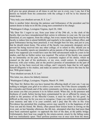 will give me great pleasure at all times to aid her son in every way I can, but if he 
desires no benefit from his connection with the college it will be to his interest to 
return home. 
"Very truly your obedient servant, R. E. Lee." 
Here is another letter showing the patience and forbearance of the president and his 
earnest desire to help on in life the young men committed to his charge: 
"Washington College, Lexington Virginia, April 20, 1868. 
"My Dear Sir: I regret to see, from your letter of the 29th ult., to the clerk of the 
faculty, that you have misunderstood their action in reference to your son. He was not 
dismissed, as you suppose, from the college, but every means having been tried by the 
faculty to induce him to attend faithfully and regularly to his studies without effect, and 
great forbearance having been practised, it was thought best for him, and just to you, 
that he should return home. The action of the faculty was purposely designed, not to 
prevent his being received into any other college, or to return to this, should you so 
desire. The monthly reports are intended to advise parents of the progress of their sons, 
and it was supposed you would have seen the little advancement made by yours in his 
studies, and that no further notice was required. The action of the faculty was caused 
by no immorality on his part, but by a systematic neglect of his duties, which no 
counsel on the part of his professors, or my own, could correct. In compliance, 
however, with your wishes, and on the positive promise of amendment on the part of 
your son, he has been received into college, and I sincerely hope that he will apply 
himself diligently to his studies, and make an earnest effort to retrieve the time he has 
lost. With great respect, 
"Your obedient servant, R. E. Lee." 
This letter, too, shows his fatherly interest: 
"Washington College, Lexington, Virginia, March 19, 1868. 
"My Dear Sir: Before this you have learned the affecting death of your son. I can say 
nothing to mitigate your grief or to relieve your sorrow; but if the sincere sympathy of 
his comrades and friends and of the entire community can bring you any consolation, I 
can assure you that you possess it in its fullest extent. When one, in the pureness and 
freshness of youth, before having been contaminated by sin or afflicted by misery, is 
called to the presence of his Merciful Creator, it must be solely for his good. As 
difficult as this may be for you now to recognise, I hope you will keep it constantly in 
your memory and take it to your comfort; and I pray that He who in His wise 
Providence has permitted this crushing sorrow may sanctify it to the happiness of all. 
Your son and his friend, Mr. Birely, often passed their leisure hours in rowing on the 
river, and, on last Saturday afternoon, the 4th inst., attempted what they had more than 
once been cautioned against—to approach the foot of the dam, at the public bridge. 
Unfortunately, their boat was caught by the return-current, struck by the falling water, 
and was immediately upset. Their perilous position was at once seen from the shore, 
 