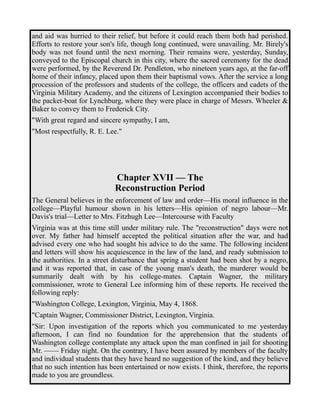 and aid was hurried to their relief, but before it could reach them both had perished. 
Efforts to restore your son's life, though long continued, were unavailing. Mr. Birely's 
body was not found until the next morning. Their remains were, yesterday, Sunday, 
conveyed to the Episcopal church in this city, where the sacred ceremony for the dead 
were performed, by the Reverend Dr. Pendleton, who nineteen years ago, at the far-off 
home of their infancy, placed upon them their baptismal vows. After the service a long 
procession of the professors and students of the college, the officers and cadets of the 
Virginia Military Academy, and the citizens of Lexington accompanied their bodies to 
the packet-boat for Lynchburg, where they were place in charge of Messrs. Wheeler & 
Baker to convey them to Frederick City. 
"With great regard and sincere sympathy, I am, 
"Most respectfully, R. E. Lee." 
Chapter XVII — The 
Reconstruction Period 
The General believes in the enforcement of law and order—His moral influence in the 
college—Playful humour shown in his letters—His opinion of negro labour—Mr. 
Davis's trial—Letter to Mrs. Fitzhugh Lee—Intercourse with Faculty 
Virginia was at this time still under military rule. The "reconstruction" days were not 
over. My father had himself accepted the political situation after the war, and had 
advised every one who had sought his advice to do the same. The following incident 
and letters will show his acquiescence in the law of the land, and ready submission to 
the authorities. In a street disturbance that spring a student had been shot by a negro, 
and it was reported that, in case of the young man's death, the murderer would be 
summarily dealt with by his college-mates. Captain Wagner, the military 
commissioner, wrote to General Lee informing him of these reports. He received the 
following reply: 
"Washington College, Lexington, Virginia, May 4, 1868. 
"Captain Wagner, Commissioner District, Lexington, Virginia. 
"Sir: Upon investigation of the reports which you communicated to me yesterday 
afternoon, I can find no foundation for the apprehension that the students of 
Washington college contemplate any attack upon the man confined in jail for shooting 
Mr. —— Friday night. On the contrary, I have been assured by members of the faculty 
and individual students that they have heard no suggestion of the kind, and they believe 
that no such intention has been entertained or now exists. I think, therefore, the reports 
made to you are groundless. 
 