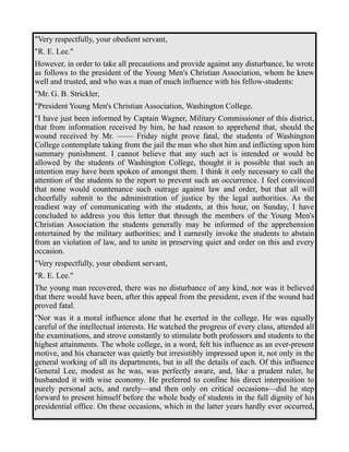 "Very respectfully, your obedient servant, 
"R. E. Lee." 
However, in order to take all precautions and provide against any disturbance, he wrote 
as follows to the president of the Young Men's Christian Association, whom he knew 
well and trusted, and who was a man of much influence with his fellow-students: 
"Mr. G. B. Strickler, 
"President Young Men's Christian Association, Washington College. 
"I have just been informed by Captain Wagner, Military Commissioner of this district, 
that from information received by him, he had reason to apprehend that, should the 
wound received by Mr. —— Friday night prove fatal, the students of Washington 
College contemplate taking from the jail the man who shot him and inflicting upon him 
summary punishment. I cannot believe that any such act is intended or would be 
allowed by the students of Washington College, thought it is possible that such an 
intention may have been spoken of amongst them. I think it only necessary to call the 
attention of the students to the report to prevent such an occurrence. I feel convinced 
that none would countenance such outrage against law and order, but that all will 
cheerfully submit to the administration of justice by the legal authorities. As the 
readiest way of communicating with the students, at this hour, on Sunday, I have 
concluded to address you this letter that through the members of the Young Men's 
Christian Association the students generally may be informed of the apprehension 
entertained by the military authorities; and I earnestly invoke the students to abstain 
from an violation of law, and to unite in preserving quiet and order on this and every 
occasion. 
"Very respectfully, your obedient servant, 
"R. E. Lee." 
The young man recovered, there was no disturbance of any kind, nor was it believed 
that there would have been, after this appeal from the president, even if the wound had 
proved fatal. 
"Nor was it a moral influence alone that he exerted in the college. He was equally 
careful of the intellectual interests. He watched the progress of every class, attended all 
the examinations, and strove constantly to stimulate both professors and students to the 
highest attainments. The whole college, in a word, felt his influence as an ever-present 
motive, and his character was quietly but irresistibly impressed upon it, not only in the 
general working of all its departments, but in all the details of each. Of this influence 
General Lee, modest as he was, was perfectly aware, and, like a prudent ruler, he 
husbanded it with wise economy. He preferred to confine his direct interposition to 
purely personal acts, and rarely—and then only on critical occasions—did he step 
forward to present himself before the whole body of students in the full dignity of his 
presidential office. On these occasions, which in the latter years hardly ever occurred, 
 