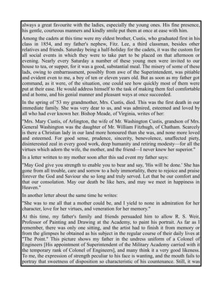 always a great favourite with the ladies, especially the young ones. His fine presence, 
his gentle, courteous manners and kindly smile put them at once at ease with him. 
Among the cadets at this time were my eldest brother, Custis, who graduated first in his 
class in 1854, and my father's nephew, Fitz. Lee, a third classman, besides other 
relatives and friends. Saturday being a half-holiday for the cadets, it was the custom for 
all social events in which they were to take part to be placed on that afternoon or 
evening. Nearly every Saturday a number of these young men were invited to our 
house to tea, or supper, for it was a good, substantial meal. The misery of some of these 
lads, owing to embarrassment, possibly from awe of the Superintendent, was pitiable 
and evident even to me, a boy of ten or eleven years old. But as soon as my father got 
command, as it were, of the situation, one could see how quickly most of them were 
put at their ease. He would address himself to the task of making them feel comfortable 
and at home, and his genial manner and pleasant ways at once succeeded. 
In the spring of '53 my grandmother, Mrs. Custis, died. This was the first death in our 
immediate family. She was very dear to us, and was admired, esteemed and loved by 
all who had ever known her. Bishop Meade, of Virginia, writes of her: 
"Mrs. Mary Custis, of Arlington, the wife of Mr. Washington Custis, grandson of Mrs. 
General Washington was the daughter of Mr. William Fitzhugh, of Chatham. Scarcely 
is there a Christian lady in our land more honoured than she was, and none more loved 
and esteemed. For good sense, prudence, sincerity, benevolence, unaffected piety, 
disinterested zeal in every good work, deep humanity and retiring modesty—for all the 
virtues which adorn the wife, the mother, and the friend—I never knew her superior." 
In a letter written to my mother soon after this sad event my father says: 
"May God give you strength to enable you to bear and say, 'His will be done.' She has 
gone from all trouble, care and sorrow to a holy immortality, there to rejoice and praise 
forever the God and Saviour she so long and truly served. Let that be our comfort and 
that our consolation. May our death be like hers, and may we meet in happiness in 
Heaven." 
In another letter about the same time he writes: 
"She was to me all that a mother could be, and I yield to none in admiration for her 
character, love for her virtues, and veneration for her memory." 
At this time, my father's family and friends persuaded him to allow R. S. Weir, 
Professor of Painting and Drawing at the Academy, to paint his portrait. As far as I 
remember, there was only one sitting, and the artist had to finish it from memory or 
from the glimpses he obtained as his subject in the regular course of their daily lives at 
"The Point." This picture shows my father in the undress uniform of a Colonel of 
Engineers [His appointment of Superintendent of the Military Academy carried with it 
the temporary rank of Colonel of Engineers], and many think it a very good likeness. 
To me, the expression of strength peculiar to his face is wanting, and the mouth fails to 
portray that sweetness of disposition so characteristic of his countenance. Still, it was 
 