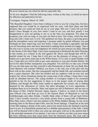 He never teased any one whom he did not especially like. 
To his new daughter I find the following letter, written at this time, in which he shows 
his affection and admiration for her: 
"Lexington, Virginia, March 10, 1868. 
"My Beautiful Daughter: I have been wishing to write to you for a long time, but have 
supposed that you would be so engrossed with my sons, with their plans and their 
projects, that you could not lend an ear to your papa. But now I must tell you how 
much I have thought of you, how much I want to see you, and how greatly I was 
disappointed at your not getting to see us at the time you proposed. You must not 
postpone your visit too long, or you may not find us here. Our winter, which has been 
long and cold, I hope now is over. The gardeners are busy, the grass is growing green, 
and the atmosphere warm and inspiring. I presume under its genial influence you and 
Fitzhugh are busy improving your new home. I hope everything is agreeable, and that 
you are becoming more and more interested in making those around you happy. That is 
the true way to secure your own happiness for which my poor prayers are daily offered 
to the throne of the Most High. I have been summoned to Richmond the third Thursday 
in this month, as a witness in the trial against Mr. Davis; and though that will be a 
painful errand for me, I hope that it will give me the pleasure of seeing you. I will 
endeavour to get down some day to the White House, if it is only to spend Sunday with 
you. I hope that you will be able to pay some attention to your poor brother Robert. Do 
not let his elder brother monopolise you altogether. You will have to take care of both 
till you can find some one like yourself to take Romancoke in hand. Do you think Miss 
Anne Banister will consent? Mildred, you know, is the only one of the girls who has 
been with us this winter. She has consequently had her hands full, and considers herself 
now a great character. She rules her brother and my nephews with an iron rod, and 
scatters her advice broadcast among the young men of the college. I hope that it may 
yield an abundant harvest. The young mothers of Lexington ought to be extremely 
grateful to her for her suggestions to them as to the proper mode of rearing their 
children, and though she finds many unable to appreciate her system, she is nothing 
daunted by the obtuseness of vision, but takes advantage of every opportunity to 
enlighten them as to its benefits. Mary and Agnes are still in Baltimore, and are now at 
the house of Mrs. Charles Howard. Agnes expects, I believe, to return to the Peters 
near Ellicott City, and then go over to the Eastern Shore of Maryland to visit the 
Goldsboroughs and other friends. I hardly think either of them will get back before 
June. I have recently received a very pretty picture from a young lady of Baltimore, 
Miss Mary Jones, whom I met last summer at the White Sulphur Springs. In one of my 
morning rides to the Beaver-dam Falls, near the Sweet Springs, I found her at the foot 
of the falls making a sketch of the scene, and on her return home she finished it and has 
sent it to me. It is beautifully painted and is a faithful representation of the Falls. I think 
you will be pleased with it when you come up, and agree with me in the opinion that it 
is the principal ornament of our parlour. I am sorry to inform you that your poor mama 
ahs been suffering more than usual lately from her rheumatic pains. She took cold in 
 