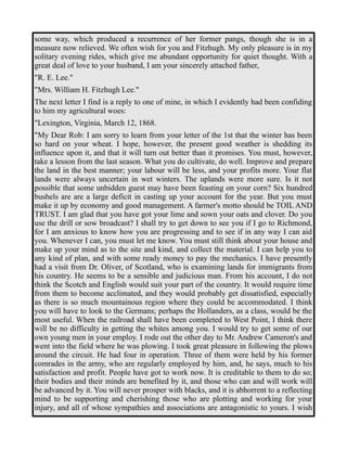 some way, which produced a recurrence of her former pangs, though she is in a 
measure now relieved. We often wish for you and Fitzhugh. My only pleasure is in my 
solitary evening rides, which give me abundant opportunity for quiet thought. With a 
great deal of love to your husband, I am your sincerely attached father, 
"R. E. Lee." 
"Mrs. William H. Fitzhugh Lee." 
The next letter I find is a reply to one of mine, in which I evidently had been confiding 
to him my agricultural woes: 
"Lexington, Virginia, March 12, 1868. 
"My Dear Rob: I am sorry to learn from your letter of the 1st that the winter has been 
so hard on your wheat. I hope, however, the present good weather is shedding its 
influence upon it, and that it will turn out better than it promises. You must, however, 
take a lesson from the last season. What you do cultivate, do well. Improve and prepare 
the land in the best manner; your labour will be less, and your profits more. Your flat 
lands were always uncertain in wet winters. The uplands were more sure. Is it not 
possible that some unbidden guest may have been feasting on your corn? Six hundred 
bushels are are a large deficit in casting up your account for the year. But you must 
make it up by economy and good management. A farmer's motto should be TOIL AND 
TRUST. I am glad that you have got your lime and sown your oats and clover. Do you 
use the drill or sow broadcast? I shall try to get down to see you if I go to Richmond, 
for I am anxious to know how you are progressing and to see if in any way I can aid 
you. Whenever I can, you must let me know. You must still think about your house and 
make up your mind as to the site and kind, and collect the material. I can help you to 
any kind of plan, and with some ready money to pay the mechanics. I have presently 
had a visit from Dr. Oliver, of Scotland, who is examining lands for immigrants from 
his country. He seems to be a sensible and judicious man. From his account, I do not 
think the Scotch and English would suit your part of the country. It would require time 
from them to become acclimated, and they would probably get dissatisfied, especially 
as there is so much mountainous region where they could be accommodated. I think 
you will have to look to the Germans; perhaps the Hollanders, as a class, would be the 
most useful. When the railroad shall have been completed to West Point, I think there 
will be no difficulty in getting the whites among you. I would try to get some of our 
own young men in your employ. I rode out the other day to Mr. Andrew Cameron's and 
went into the field where he was plowing. I took great pleasure in following the plows 
around the circuit. He had four in operation. Three of them were held by his former 
comrades in the army, who are regularly employed by him, and, he says, much to his 
satisfaction and profit. People have got to work now. It is creditable to them to do so; 
their bodies and their minds are benefited by it, and those who can and will work will 
be advanced by it. You will never prosper with blacks, and it is abhorrent to a reflecting 
mind to be supporting and cherishing those who are plotting and working for your 
injury, and all of whose sympathies and associations are antagonistic to yours. I wish 
 