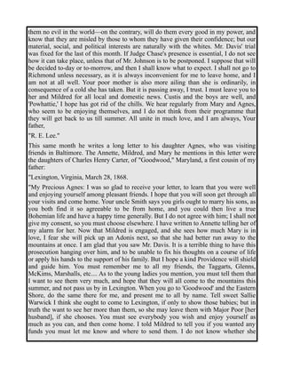 them no evil in the world—on the contrary, will do them every good in my power, and 
know that they are misled by those to whom they have given their confidence; but our 
material, social, and political interests are naturally with the whites. Mr. Davis' trial 
was fixed for the last of this month. If Judge Chase's presence is essential, I do not see 
how it can take place, unless that of Mr. Johnson is to be postponed. I suppose that will 
be decided to-day or to-morrow, and then I shall know what to expect. I shall not go to 
Richmond unless necessary, as it is always inconvenient for me to leave home, and I 
am not at all well. Your poor mother is also more ailing than she is ordinarily, in 
consequence of a cold she has taken. But it is passing away, I trust. I must leave you to 
her and Mildred for all local and domestic news. Custis and the boys are well, and 
'Powhattie,' I hope has got rid of the chills. We hear regularly from Mary and Agnes, 
who seem to be enjoying themselves, and I do not think from their programme that 
they will get back to us till summer. All unite in much love, and I am always, Your 
father, 
"R. E. Lee." 
This same month he writes a long letter to his daughter Agnes, who was visiting 
friends in Baltimore. The Annette, Mildred, and Mary he mentions in this letter were 
the daughters of Charles Henry Carter, of "Goodwood," Maryland, a first cousin of my 
father: 
"Lexington, Virginia, March 28, 1868. 
"My Precious Agnes: I was so glad to receive your letter, to learn that you were well 
and enjoying yourself among pleasant friends. I hope that you will soon get through all 
your visits and come home. Your uncle Smith says you girls ought to marry his sons, as 
you both find it so agreeable to be from home, and you could then live a true 
Bohemian life and have a happy time generally. But I do not agree with him; I shall not 
give my consent, so you must choose elsewhere. I have written to Annette telling her of 
my alarm for her. Now that Mildred is engaged, and she sees how much Mary is in 
love, I fear she will pick up an Adonis next, so that she had better run away to the 
mountains at once. I am glad that you saw Mr. Davis. It is a terrible thing to have this 
prosecution hanging over him, and to be unable to fix his thoughts on a course of life 
or apply his hands to the support of his family. But I hope a kind Providence will shield 
and guide him. You must remember me to all my friends, the Taggarts, Glenns, 
McKims, Marshalls, etc.... As to the young ladies you mention, you must tell them that 
I want to see them very much, and hope that they will all come to the mountains this 
summer, and not pass us by in Lexington. When you go to 'Goodwood' and the Eastern 
Shore, do the same there for me, and present me to all by name. Tell sweet Sallie 
Warwick I think she ought to come to Lexington, if only to show those babies; but in 
truth the want to see her more than them, so she may leave them with Major Poor [her 
husband], if she chooses. You must see everybody you wish and enjoy yourself as 
much as you can, and then come home. I told Mildred to tell you if you wanted any 
funds you must let me know and where to send them. I do not know whether she 
 