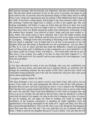 delivered my message. She has become very imperious, and may not think you require 
any. She has been much exercised of late on the score of servants, but hopes to get 
some relief on the 1st proximo from the promised change of Miss Mary Dixon to Miss 
Eliza Cyrus. I hope her expectations may be realised. Little Mildred has had a return of 
her chills. It has been a sharp attack, and thought it has been arrested, when I left her 
this morning I feared she might have a relapse, as this is her regular day. She was 
looking remarkably well before it came on, better than she had ever done, but every 
cold terminates in this way, however slight it may be. Colds have been quite prevalent, 
and there have been two deaths among the cadets from pneumonia. Fortunately so far 
the students have escaped. I am relieved of mine I hope, and your poor mother is, I 
hope, better. The storm seems to have subsided, and I trust the bright weather may 
ameliorate her pains. Custis, Mildred, and the boys are well, as are most of our friends 
in Lexington.... Fitzhugh writes that everything is blooming at the 'White House,' and 
that his wheat is splendid. I am in hopes that it is all due to the presence of my fair 
daughter. Rob says that things at Romancoke are not so prosperous—you see, there is 
no Mrs. R. E. Lee, Jr., there, and that may make the difference. Cannot you persuade 
some of those pretty girls in Baltimore to take compassion on a poor bachelor? I will 
give them a plan for a house if they will build it.... All would unite with me in love if 
they knew I was writing. You ought to be here to enjoy the birds Captain O. C. H. 
sends us. With much love for yourself, and my poor prayers for your happiness, I am, 
Your devoted father, 
"R. E. Lee." 
A few days afterward he writes to his son Fitzhugh, who was now established very 
happily in his new house, and warns him not to depend entirely on sentiment, but to 
arrange for something material. He also speaks of Mr. Davis and his trial, which was 
continually being postponed, and in the end was dismissed, and gives him some good 
advice about importing cattle: 
"Lexington, Virginia, March 30, 1868. 
"My Dear Fitzhugh: I was very glad to receive your letter of the 19th, and as you are 
aware of the order of the court postponing Mr. Davis's trial till the 14th proximo, I 
presume that you have not been expecting me down. I see it stated in the Washington 
'Star' that the trial is again postponed till May 4th, but I have seen as yet no order from 
the court. Mr. and Mrs. Davis went from Baltimore to New York on Tuesday last, and 
were to go on to Canada. He said that he did not know what he should do or what he 
could turn his hand to for support. As long as this trial is hanging over him, of course, 
he can do nothing. He can apply his mind to nothing, nor could he acquire the 
confidence of the business community in anything he might undertake, from the 
apprehension of his being interrupted in the midst of it. Agnes and Mary saw them as 
they passed through Baltimore. They say Mr. Davis was well, though he had changed a 
great deal since they saw him last. I am very glad that you are so pleased with your 
house. I think it must be my daughter that gives it such a charm. I am sure that she will 
 