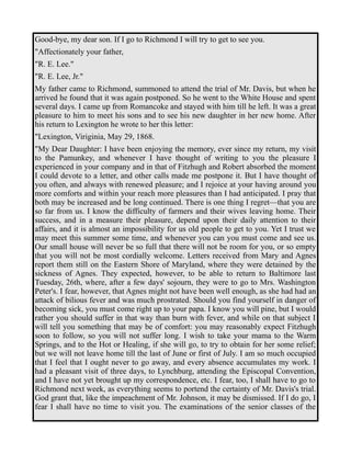 Good-bye, my dear son. If I go to Richmond I will try to get to see you. 
"Affectionately your father, 
"R. E. Lee." 
"R. E. Lee, Jr." 
My father came to Richmond, summoned to attend the trial of Mr. Davis, but when he 
arrived he found that it was again postponed. So he went to the White House and spent 
several days. I came up from Romancoke and stayed with him till he left. It was a great 
pleasure to him to meet his sons and to see his new daughter in her new home. After 
his return to Lexington he wrote to her this letter: 
"Lexington, Viriginia, May 29, 1868. 
"My Dear Daughter: I have been enjoying the memory, ever since my return, my visit 
to the Pamunkey, and whenever I have thought of writing to you the pleasure I 
experienced in your company and in that of Fitzhugh and Robert absorbed the moment 
I could devote to a letter, and other calls made me postpone it. But I have thought of 
you often, and always with renewed pleasure; and I rejoice at your having around you 
more comforts and within your reach more pleasures than I had anticipated. I pray that 
both may be increased and be long continued. There is one thing I regret—that you are 
so far from us. I know the difficulty of farmers and their wives leaving home. Their 
success, and in a measure their pleasure, depend upon their daily attention to their 
affairs, and it is almost an impossibility for us old people to get to you. Yet I trust we 
may meet this summer some time, and whenever you can you must come and see us. 
Our small house will never be so full that there will not be room for you, or so empty 
that you will not be most cordially welcome. Letters received from Mary and Agnes 
report them still on the Eastern Shore of Maryland, where they were detained by the 
sickness of Agnes. They expected, however, to be able to return to Baltimore last 
Tuesday, 26th, where, after a few days' sojourn, they were to go to Mrs. Washington 
Peter's. I fear, however, that Agnes might not have been well enough, as she had had an 
attack of bilious fever and was much prostrated. Should you find yourself in danger of 
becoming sick, you must come right up to your papa. I know you will pine, but I would 
rather you should suffer in that way than burn with fever, and while on that subject I 
will tell you something that may be of comfort: you may reasonably expect Fitzhugh 
soon to follow, so you will not suffer long. I wish to take your mama to the Warm 
Springs, and to the Hot or Healing, if she will go, to try to obtain for her some relief; 
but we will not leave home till the last of June or first of July. I am so much occupied 
that I feel that I ought never to go away, and every absence accumulates my work. I 
had a pleasant visit of three days, to Lynchburg, attending the Episcopal Convention, 
and I have not yet brought up my correspondence, etc. I fear, too, I shall have to go to 
Richmond next week, as everything seems to portend the certainty of Mr. Davis's trial. 
God grant that, like the impeachment of Mr. Johnson, it may be dismissed. If I do go, I 
fear I shall have no time to visit you. The examinations of the senior classes of the 
 