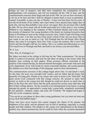 college are now in progress, and after their completion the examination of the 
undergraduates will commence, and will not terminate till the 15th of June, and the 
commencement exercises them begin and end on the 18th. So you see how necessary it 
is for me to be here and that I shall be obliged to hasten back as soon as permitted. I 
wanted, if possible, to pass one day at 'Shirley'—I have not been there for ten years. It 
was the loved home of my mother, and a spot where I have passed many happy days in 
early life, and one that probably I may never visit again. But I do not know that I shall 
be able. We are all as usual, and all would send much love if they knew I was writing. 
Mildred is very happing in the company of Miss Charlotte Haxall, and Custis retains 
his serenity of character. Our young members of the family are looking forward to their 
return to Powhatan as soon as the college exercises close, which I hope will bring some 
relief to me also. I see that you have been much visited of late, but you know that no 
one wants to see you as much as I do. Tell Fitzhugh that his old friend, Miss Helen 
Peters, has come to Lexington, from New York, to pass the summer. She is now Mrs. 
Taylor and has brought with her two babies. She is as cordial and affectionate as ever. 
Give much love to Fitzhugh and Rob, and believe me always your devoted father, 
"R. E. Lee. 
"Mrs. Wm. H. Fitzhugh Lee." 
My father was back at the college in full time for the "final examinations." He always 
made it a point to be present, and took his full share of sitting in the rooms while the 
students were working on their papers. When occasion offered, somewhat to the 
surprise of the learned faculty, he showed himself thoroughly conversant with each and 
every department. Even with Greek he seems somewhat familiar, and would question 
the students as to their knowledge of this language, much to their astonishment. 
The commencement exercises of the college began about June 1st and lasted a week. 
At this time, the town was crowded with visitors, and my father had his house full, 
generally of young girls, friends of my sisters who came to assist at the "final ball," the 
great social event connected with this college exercise. He seemed to enjoy their 
society as much as the young men did, though he could not devote so much time to 
them as the boys did, and I know that the girls enjoyed his society more than they did 
that of their college adorers. On the occasion of an entertainment at his house, in going 
amongst his guests, he approached a young lady, a great belle, completely surrounded 
by her admirers—students, cadets, and some old "Confeds." He stopped and began to 
rally her on her conquests, saying: 
"You can do as you please to these other young gentlemen, but you must not treat any 
of my OLD SOLDIERS badly." 
Those who have never known him cannot imagine the charm of his manner, the 
brightness of his smile, and the pleasant way he had of speaking, especially to young 
people and little children. His rebukes to the young were administered in the kindest, 
gentlest way, almost persuasively, but he could be stern when the occasion demanded. 
 