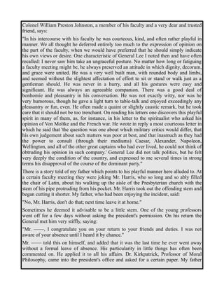 Colonel William Preston Johnston, a member of his faculty and a very dear and trusted 
friend, says: 
"In his intercourse with his faculty he was courteous, kind, and often rather playful in 
manner. We all thought he deferred entirely too much to the expression of opinion on 
the part of the faculty, when we would have preferred that he should simply indicate 
his own views or desire. One characteristic of General Lee I noted then and have often 
recalled: I never saw him take an ungraceful posture. No matter how long or fatiguing 
a faculty meeting might be, he always preserved an attitude in which dignity, decorum, 
and grace were united. He was a very well built man, with rounded body and limbs, 
and seemed without the slightest affectation of effort to sit or stand or walk just as a 
gentleman should. He was never in a hurry, and all his gestures were easy and 
significant. He was always an agreeable companion. There was a good deal of 
bonhomie and pleasantry in his conversation. He was not exactly witty, nor was he 
very humorous, though he gave a light turn to table-talk and enjoyed exceedingly any 
pleasantry or fun, even. He often made a quaint or slightly caustic remark, but he took 
care that it should not be too trenchant. On reading his letters one discovers this playful 
spirit in many of them, as, for instance, in his letter to the spiritualist who asked his 
opinion of Von Moltke and the French war. He wrote in reply a most courteous letter in 
which he said that 'the question was one about which military critics would differ, that 
his own judgement about such matters was poor at best, and that inasmuch as they had 
the power to consult (through their mediums) Caesar, Alexander, Napoleon, 
Wellington, and all of the other great captains who had ever lived, he could not think of 
obtruding his opinion in such company.' General Lee did not talk politics, but he felt 
very deeply the condition of the country, and expressed to me several times in strong 
terms his disapproval of the course of the dominant party." 
There is a story told of my father which points to his playful manner here alluded to. At 
a certain faculty meeting they were joking Mr. Harris, who so long and so ably filled 
the chair of Latin, about his walking up the aisle of the Presbyterian church with the 
stem of his pipe protruding from his pocket. Mr. Harris took out the offending stem and 
began cutting it shorter. My father, who had been enjoying the incident, said: 
"No, Mr. Harris, don't do that; next time leave it at home." 
Sometimes he deemed it advisable to be a little stern. One of the young professors 
went off for a few days without asking the president's permission. On his return the 
General met him very stiffly, saying: 
"Mr. ——, I congratulate you on your return to your friends and duties. I was not 
aware of your absence until I heard it by chance." 
Mr. —— told this on himself, and added that it was the last time he ever went away 
without a formal leave of absence. His particularity in little things has often been 
commented on. He applied it to all his affairs. Dr. Kirkpatrick, Professor of Moral 
Philosophy, came into the president's office and asked for a certain paper. My father 
 