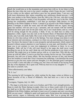 much she would join us in the mountains and return here with us. In my letter to her 
about the time when she went to her sister's wedding, which I hope she got, I told her 
of my wishes on the subject, and believe gave her our general plans. I can now say 
with more distinctness that, unless something now unforeseen should prevent, I will 
take your mother to the Warm Sprints, from the 10th to the 15th inst., and after trying 
the water there about two weeks, if not favourable, will take her over to the Hot. After 
seeing her comfortably established, I will then go anywhere Tabb desires—to the 
Healing or the White Sulphur or Sweet. I intend to go myself to the White Sulphur for 
about a fortnight, to drink the water, and will take Mildred with me. Agnes, having 
gone last summer, will not care to go, I presume, and can remain with her mother. 
Mildred has been quite sick for the past week, but is now much better, and in a week 
will be strong enough for the journey, I think. If not, we shall have to delay our 
departure a little. Agnes was also sick on the Eastern Shore of Maryland about three 
weeks, and, I am told, looks badly. She is now at the University of Virginia, and will be 
home in a few days and go with us to the Springs. You must arrange your plans to suit 
your interests and convenience, coming to us when you can and staying as long as you 
can. You know the interest I take in your prosperity and advancement, which cannot be 
assured without earnest attention to your business on your part, and therefore I never 
urge you to act contrary to your own judgement in reference to them. As to my 
daughter, Tabb, tell her if she will trust herself to her papa she shall never want 
anything he can do for her, and I think she will find the prediction in my letter to her 
verified. She might join us at Goshen and go with us, or come here. Why did she not 
come up with her father? I went to see him last evening, but he was out. Your mother, I 
presume, has told you of home affairs. She has become nervous of late, and broods 
over her troubles so much that I fear it increases her sufferings. I am therefore the more 
anxious to give her new scenes and new thoughts. It is the principal good I anticipate. 
Love to Rob. Custis still talks of visiting you, but I have not heard of his having fixed 
the day of his departure. He is quite well. With my best love to my daughter T—— and 
the same to yourself, I am, 
"Most affectionately your father, 
"R. E. Lee." 
The morning he left Lexington he, while waiting for the stage, writes as follows to a 
great favourite of his, a friend of Mildred's, who had been on a visit to her that 
summer: 
"Lexington, Virginia, July 14, 1868. 
"...The stage is at the door to carry us to Goshen, and if Mrs. Lee's strength permits, we 
hope to reach the Warm Springs to-night. After two or three week's trial of its waters 
we shall go to the Hot, where, leaving Agnes to take care of her mother, I shall take 
Mildred to the White Sulphur, and hope to meet you at Covington and carry you along. 
Will you not come?... Mildred is quite well again and is flying about this morning with 
great activity. Agnes is following with slower steps, Mrs. Lee is giving her last 
 