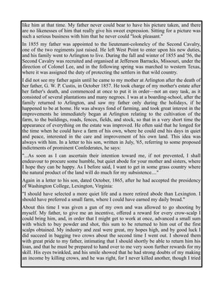 like him at that time. My father never could bear to have his picture taken, and there 
are no likenesses of him that really give his sweet expression. Sitting for a picture was 
such a serious business with him that he never could "look pleasant." 
In 1855 my father was appointed to the lieutenant-colonelcy of the Second Cavalry, 
one of the two regiments just raised. He left West Point to enter upon his new duties, 
and his family went to Arlington to live. During the fall and winter of 1855 and '56, the 
Second Cavalry was recruited and organised at Jefferson Barracks, Missouri, under the 
direction of Colonel Lee, and in the following spring was marched to western Texas, 
where it was assigned the duty of protecting the settlers in that wild country. 
I did not see my father again until he came to my mother at Arlington after the death of 
her father, G. W. P. Custis, in October 1857. He took charge of my mother's estate after 
her father's death, and commenced at once to put it in order—not an easy task, as it 
consisted of several plantations and many negroes. I was at a boarding-school, after the 
family returned to Arlington, and saw my father only during the holidays, if he 
happened to be at home. He was always fond of farming, and took great interest in the 
improvements he immediately began at Arlington relating to the cultivation of the 
farm, to the buildings, roads, fences, fields, and stock, so that in a very short time the 
appearance of everything on the estate was improved. He often said that he longed for 
the time when he could have a farm of his own, where he could end his days in quiet 
and peace, interested in the care and improvement of his own land. This idea was 
always with him. In a letter to his son, written in July, '65, referring to some proposed 
indictments of prominent Confederates, he says: 
"...As soon as I can ascertain their intention toward me, if not prevented, I shall 
endeavour to procure some humble, but quiet abode for your mother and sisters, where 
I hope they can be happy. As I before said, I want to get in some grass country where 
the natural product of the land will do much for my subsistence...." 
Again in a letter to his son, dated October, 1865, after he had accepted the presidency 
of Washington College, Lexington, Virginia: 
"I should have selected a more quiet life and a more retired abode than Lexington. I 
should have preferred a small farm, where I could have earned my daily bread." 
About this time I was given a gun of my own and was allowed to go shooting by 
myself. My father, to give me an incentive, offered a reward for every crow-scalp I 
could bring him, and, in order that I might get to work at once, advanced a small sum 
with which to buy powder and shot, this sum to be returned to him out of the first 
scalps obtained. My industry and zeal were great, my hopes high, and by good luck I 
did succeed in bagging two crows about the second time I went out. I showed them 
with great pride to my father, intimating that I should shortly be able to return him his 
loan, and that he must be prepared to hand over to me very soon further rewards for my 
skill. His eyes twinkled, and his smile showed that he had strong doubts of my making 
an income by killing crows, and he was right, for I never killed another, though I tried 
 