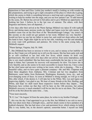 injunctions to Sam and Eliza. Letitia [my mother's maid] is looking on with wonder at 
the preparations, and trying to get a right conception of the place to which she is going, 
which she seems to think is something between a steel-trap and a spring-gun. Custis is 
waiting to help his mother into the stage, and you see how patient I am. To add interest 
to the scene, Dr. Barton has arrived to bid adieu and to give Mildred an opportunity of 
looking her best. I believe he is the last rose of summer. The others, with their 
fragrance and thorns, have all departed...." 
A few days after their arrival at the Warm Springs Mildred was taken ill with typhoid 
fever, and during many anxious weeks my father and Agnes were her only nurses. My 
mother's room was on the first floor of the "Brockenborough Cottage," my sister's in 
the second, so she could not get upstairs to her room. Mildred was very fanciful— 
would not have no one but my father to nurse her, and could not sleep unless she had 
his hand in hers. Night after night he sat by her side, watching over her and attending 
to every want with gentleness and patience. He writes to the same young lady, at 
Mildred's request: 
"Warm Springs, Virginia, July 30, 1868. 
"...She [Mildred] has been so anxious to write to you, and so uneasy at her inability to 
do so, that I hope you will permit me to tell you the reason. She has been quite sick and 
is so still—confined to her bed with low fever, which retains its hold very 
pertinaciously. She took cold a few days after our arrival, from some imprudence, and 
she is very much enfeebled. She has been more comfortable the last day or two, and I 
hope is better, but I presume he recovery will necessarily be slow. You know she is 
very fanciful, and as she seems to be more accessible to reason from me, I have come 
be her chief nurse and am now writing in her room, while she is sleeping.... This is a 
beautiful valley, and we have quite a pleasant company—Mr. and Mrs. Chapman and 
their three daughters from Alabama; Mrs. Coleman and her two daughters from 
Baltimore; some ladies from Richmond, Washington, Kentucky, Iowa, etc., and an 
ever-changing scene of faces. As soon as Mildred is strong enough, we will go to the 
Hot, after which, if she desires it, I will take her to the White. Mrs. Lee and Agnes are 
improving slightly, I am glad to say. We hear of many friends at the Hot, Healing, and 
White, and hope we shall reach these respective waters before they depart.... The 
Harrisons have written me that they will be here on the 14th proximo, but unless 
Mildred's recovery is much retarded it will be too late for me to see them. The Caskies 
will be at the Hot about the same time.... I am, 
"Your most sincerely, 
"R. E. Lee." On August 3d from the same place, he writes to my brother Fitzhugh: 
"...this was the day I had appointed to go to the Hot, but Mildred is too sick to move. 
She was taken more than a fortnight since,...and her attack seems to have partaken of a 
typhoid character. She has had since a low and persistent fever, which retains its hold. 
She is very feeble, but, in the doctor's opinion, somewhat better. I myself see little 
 